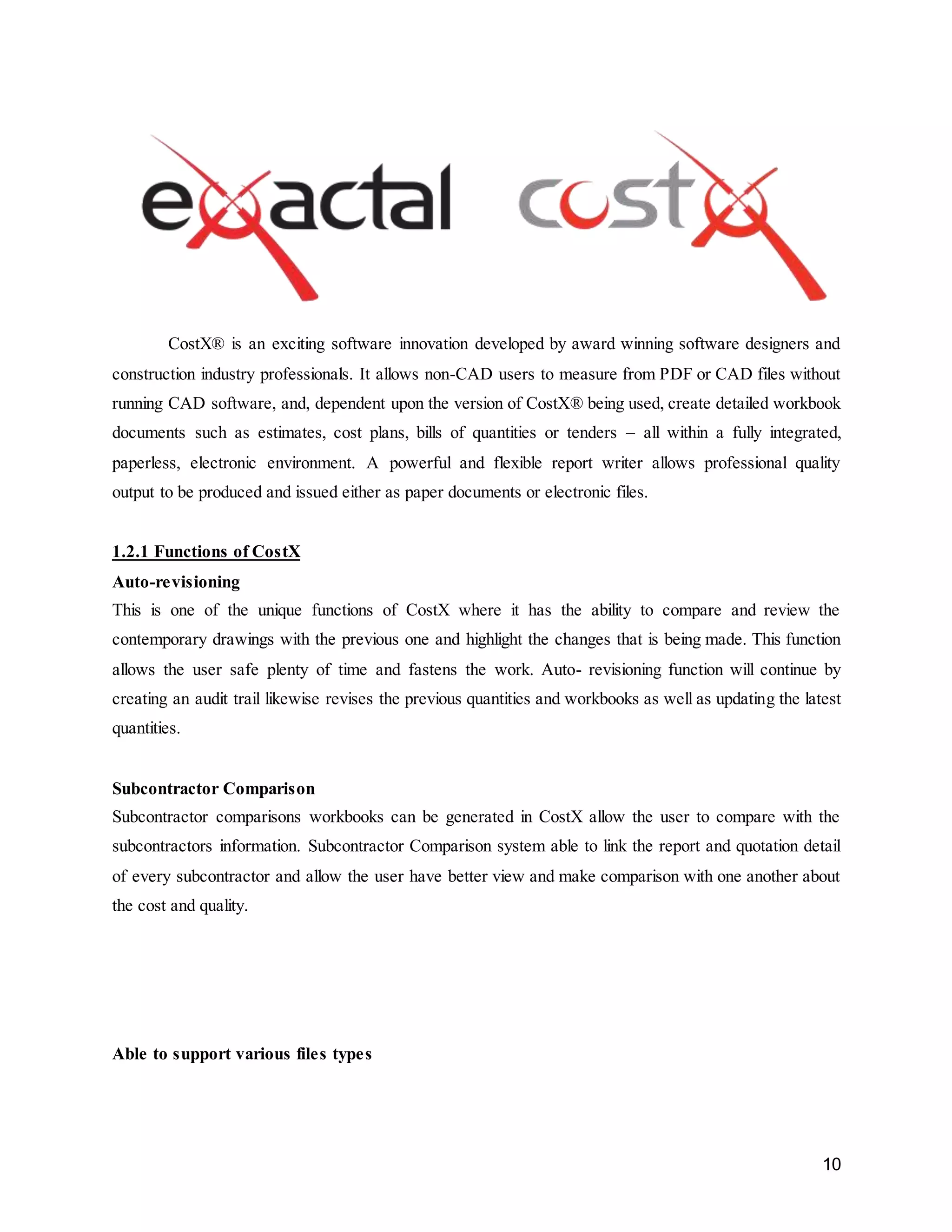 10
CostX® is an exciting software innovation developed by award winning software designers and
construction industry professionals. It allows non-CAD users to measure from PDF or CAD files without
running CAD software, and, dependent upon the version of CostX® being used, create detailed workbook
documents such as estimates, cost plans, bills of quantities or tenders – all within a fully integrated,
paperless, electronic environment. A powerful and flexible report writer allows professional quality
output to be produced and issued either as paper documents or electronic files.
1.2.1 Functions of CostX
Auto-revisioning
This is one of the unique functions of CostX where it has the ability to compare and review the
contemporary drawings with the previous one and highlight the changes that is being made. This function
allows the user safe plenty of time and fastens the work. Auto- revisioning function will continue by
creating an audit trail likewise revises the previous quantities and workbooks as well as updating the latest
quantities.
Subcontractor Comparison
Subcontractor comparisons workbooks can be generated in CostX allow the user to compare with the
subcontractors information. Subcontractor Comparison system able to link the report and quotation detail
of every subcontractor and allow the user have better view and make comparison with one another about
the cost and quality.
Able to support various files types
 