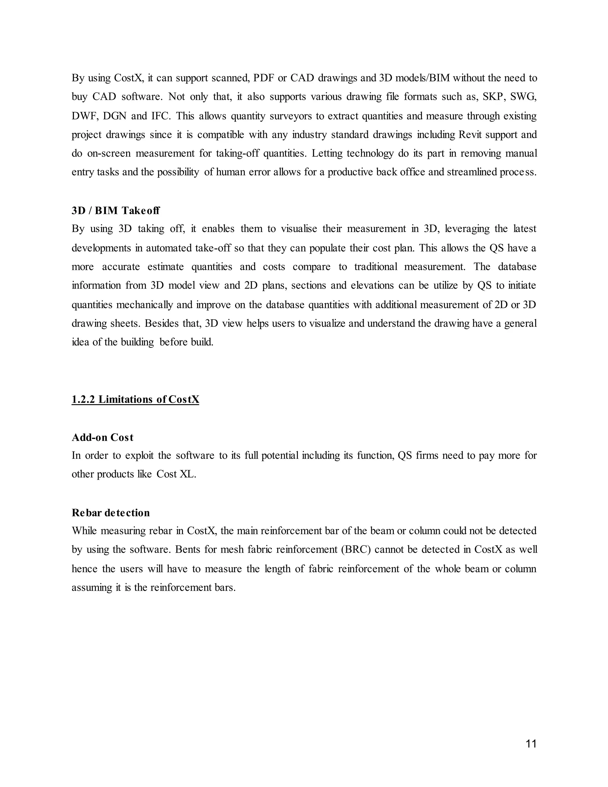 11
By using CostX, it can support scanned, PDF or CAD drawings and 3D models/BIM without the need to
buy CAD software. Not only that, it also supports various drawing file formats such as, SKP, SWG,
DWF, DGN and IFC. This allows quantity surveyors to extract quantities and measure through existing
project drawings since it is compatible with any industry standard drawings including Revit support and
do on-screen measurement for taking-off quantities. Letting technology do its part in removing manual
entry tasks and the possibility of human error allows for a productive back office and streamlined process.
3D / BIM Takeoff
By using 3D taking off, it enables them to visualise their measurement in 3D, leveraging the latest
developments in automated take-off so that they can populate their cost plan. This allows the QS have a
more accurate estimate quantities and costs compare to traditional measurement. The database
information from 3D model view and 2D plans, sections and elevations can be utilize by QS to initiate
quantities mechanically and improve on the database quantities with additional measurement of 2D or 3D
drawing sheets. Besides that, 3D view helps users to visualize and understand the drawing have a general
idea of the building before build.
1.2.2 Limitations of CostX
Add-on Cost
In order to exploit the software to its full potential including its function, QS firms need to pay more for
other products like Cost XL.
Rebar detection
While measuring rebar in CostX, the main reinforcement bar of the beam or column could not be detected
by using the software. Bents for mesh fabric reinforcement (BRC) cannot be detected in CostX as well
hence the users will have to measure the length of fabric reinforcement of the whole beam or column
assuming it is the reinforcement bars.
 