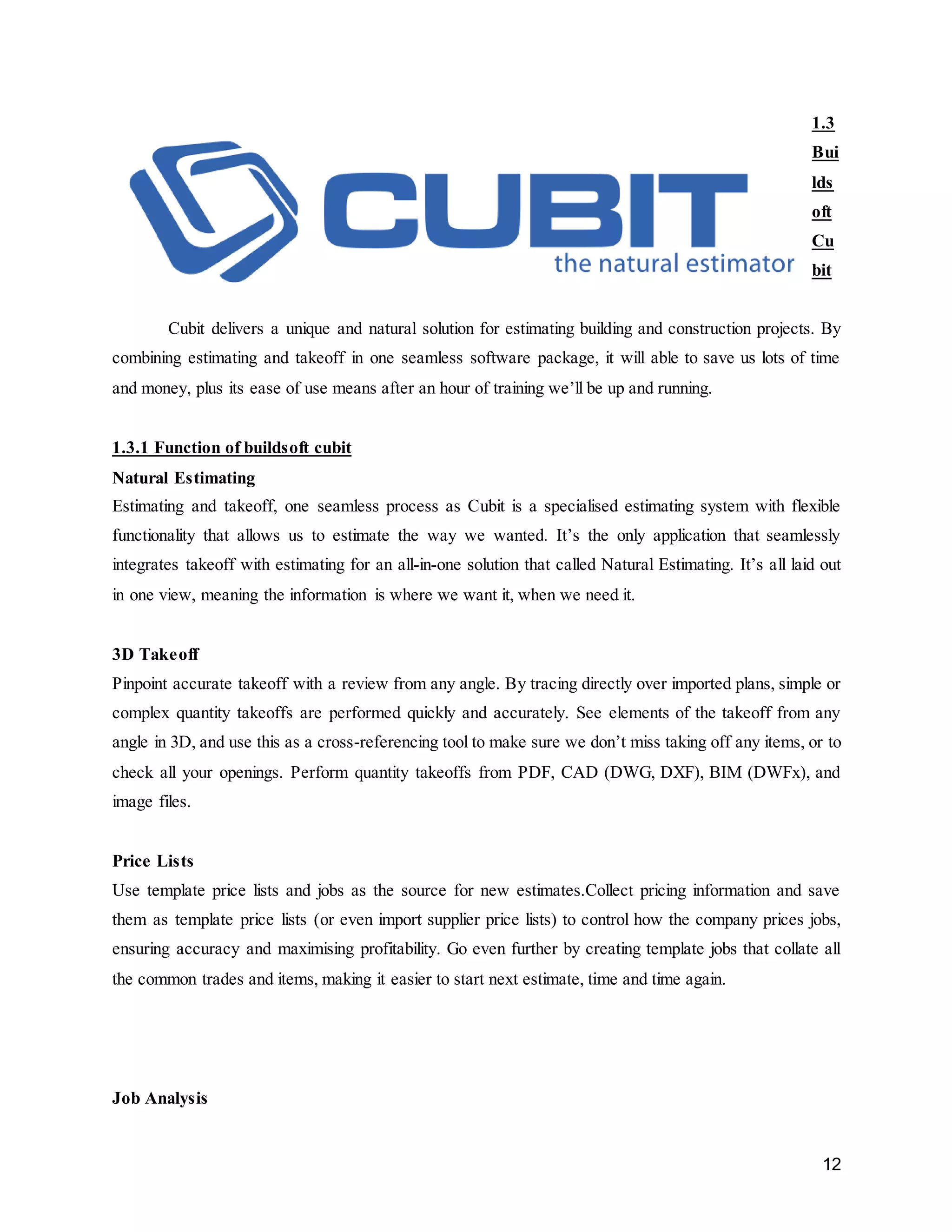 12
1.3
Bui
lds
oft
Cu
bit
Cubit delivers a unique and natural solution for estimating building and construction projects. By
combining estimating and takeoff in one seamless software package, it will able to save us lots of time
and money, plus its ease of use means after an hour of training we’ll be up and running.
1.3.1 Function of buildsoft cubit
Natural Estimating
Estimating and takeoff, one seamless process as Cubit is a specialised estimating system with flexible
functionality that allows us to estimate the way we wanted. It’s the only application that seamlessly
integrates takeoff with estimating for an all-in-one solution that called Natural Estimating. It’s all laid out
in one view, meaning the information is where we want it, when we need it.
3D Takeoff
Pinpoint accurate takeoff with a review from any angle. By tracing directly over imported plans, simple or
complex quantity takeoffs are performed quickly and accurately. See elements of the takeoff from any
angle in 3D, and use this as a cross-referencing tool to make sure we don’t miss taking off any items, or to
check all your openings. Perform quantity takeoffs from PDF, CAD (DWG, DXF), BIM (DWFx), and
image files.
Price Lists
Use template price lists and jobs as the source for new estimates.Collect pricing information and save
them as template price lists (or even import supplier price lists) to control how the company prices jobs,
ensuring accuracy and maximising profitability. Go even further by creating template jobs that collate all
the common trades and items, making it easier to start next estimate, time and time again.
Job Analysis
 