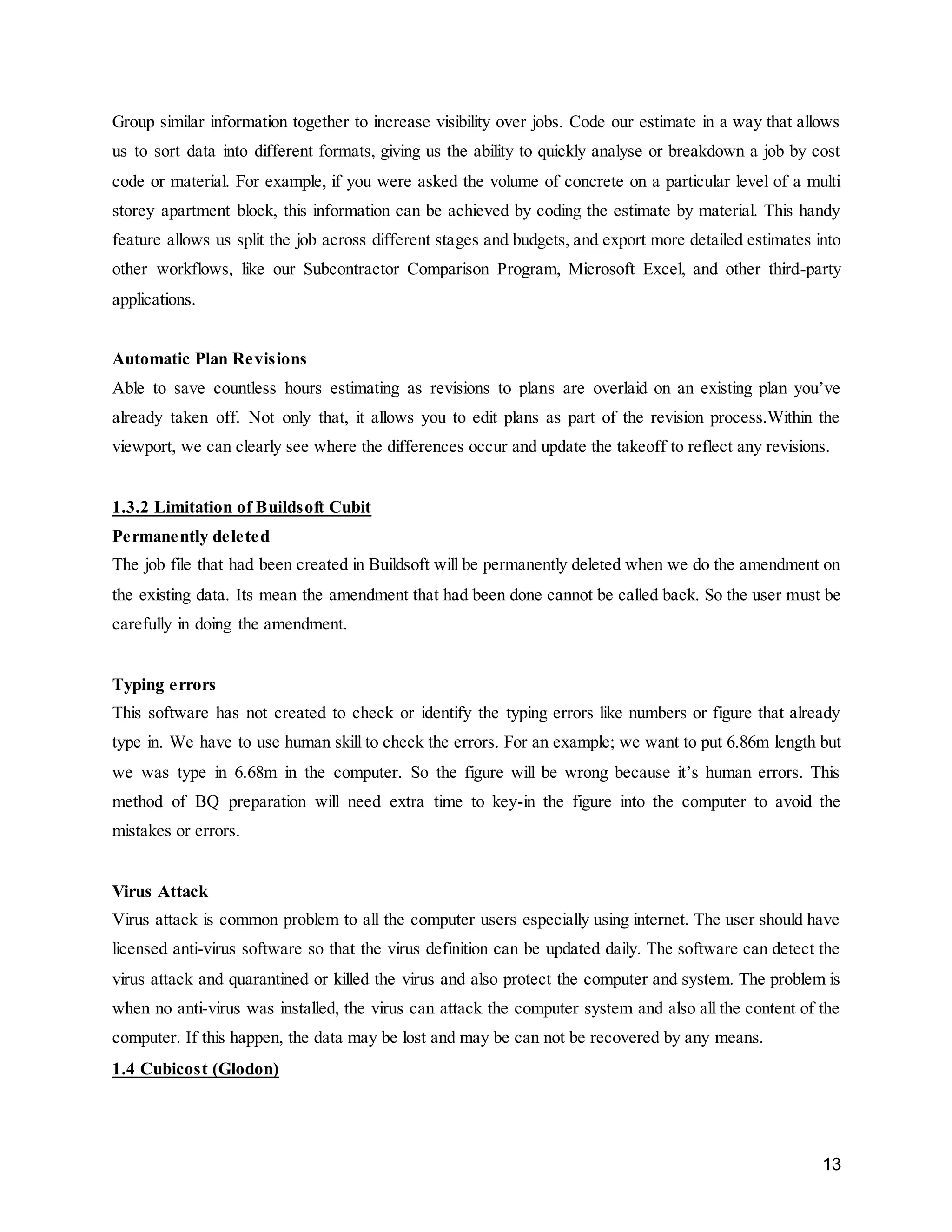 13
Group similar information together to increase visibility over jobs. Code our estimate in a way that allows
us to sort data into different formats, giving us the ability to quickly analyse or breakdown a job by cost
code or material. For example, if you were asked the volume of concrete on a particular level of a multi
storey apartment block, this information can be achieved by coding the estimate by material. This handy
feature allows us split the job across different stages and budgets, and export more detailed estimates into
other workflows, like our Subcontractor Comparison Program, Microsoft Excel, and other third-party
applications.
Automatic Plan Revisions
Able to save countless hours estimating as revisions to plans are overlaid on an existing plan you’ve
already taken off. Not only that, it allows you to edit plans as part of the revision process.Within the
viewport, we can clearly see where the differences occur and update the takeoff to reflect any revisions.
1.3.2 Limitation of Buildsoft Cubit
Permanently deleted
The job file that had been created in Buildsoft will be permanently deleted when we do the amendment on
the existing data. Its mean the amendment that had been done cannot be called back. So the user must be
carefully in doing the amendment.
Typing errors
This software has not created to check or identify the typing errors like numbers or figure that already
type in. We have to use human skill to check the errors. For an example; we want to put 6.86m length but
we was type in 6.68m in the computer. So the figure will be wrong because it’s human errors. This
method of BQ preparation will need extra time to key-in the figure into the computer to avoid the
mistakes or errors.
Virus Attack
Virus attack is common problem to all the computer users especially using internet. The user should have
licensed anti-virus software so that the virus definition can be updated daily. The software can detect the
virus attack and quarantined or killed the virus and also protect the computer and system. The problem is
when no anti-virus was installed, the virus can attack the computer system and also all the content of the
computer. If this happen, the data may be lost and may be can not be recovered by any means.
1.4 Cubicost (Glodon)
 