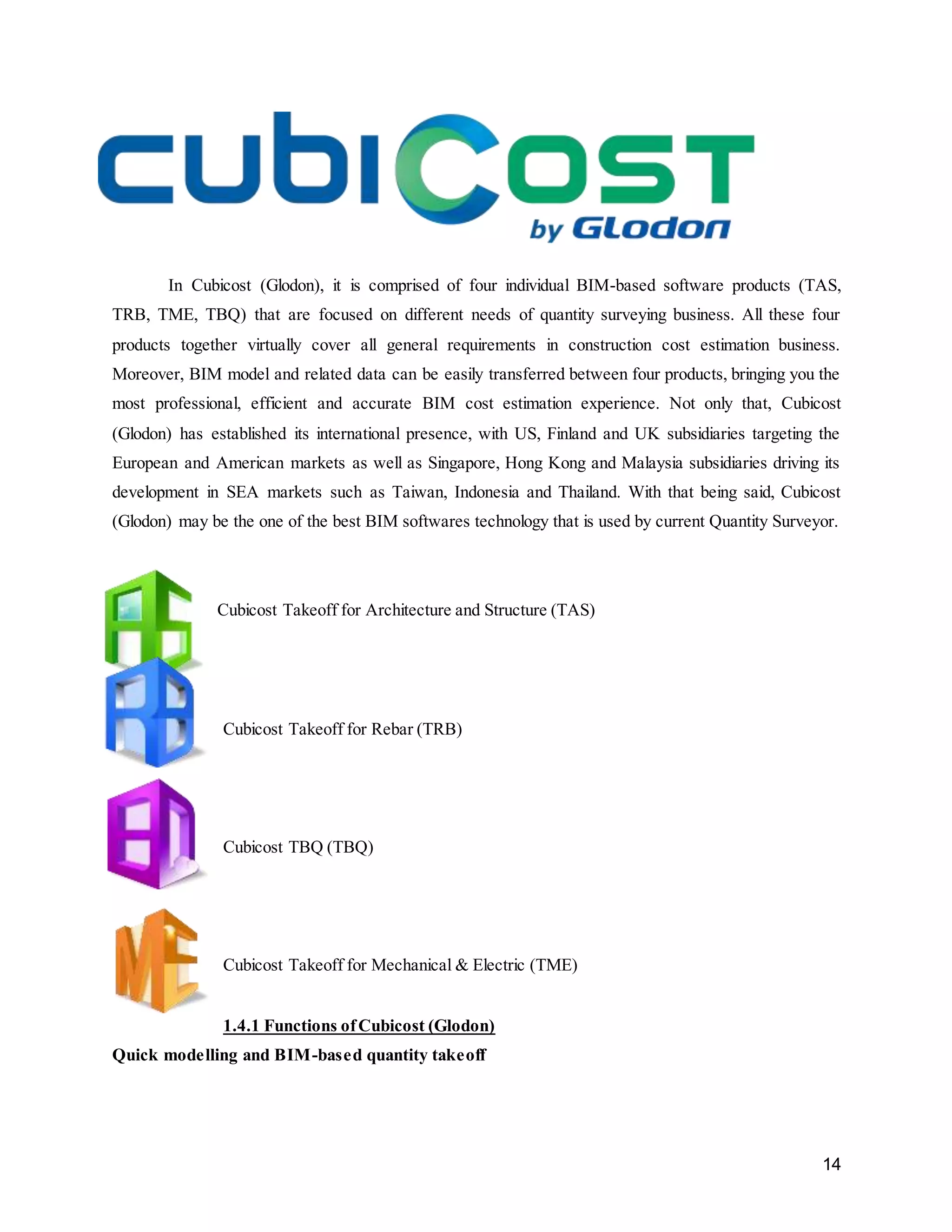 14
In Cubicost (Glodon), it is comprised of four individual BIM-based software products (TAS,
TRB, TME, TBQ) that are focused on different needs of quantity surveying business. All these four
products together virtually cover all general requirements in construction cost estimation business.
Moreover, BIM model and related data can be easily transferred between four products, bringing you the
most professional, efficient and accurate BIM cost estimation experience. Not only that, Cubicost
(Glodon) has established its international presence, with US, Finland and UK subsidiaries targeting the
European and American markets as well as Singapore, Hong Kong and Malaysia subsidiaries driving its
development in SEA markets such as Taiwan, Indonesia and Thailand. With that being said, Cubicost
(Glodon) may be the one of the best BIM softwares technology that is used by current Quantity Surveyor.
Cubicost Takeoff for Architecture and Structure (TAS)
Cubicost Takeoff for Rebar (TRB)
Cubicost TBQ (TBQ)
Cubicost Takeoff for Mechanical & Electric (TME)
1.4.1 Functions ofCubicost (Glodon)
Quick modelling and BIM-based quantity takeoff
 