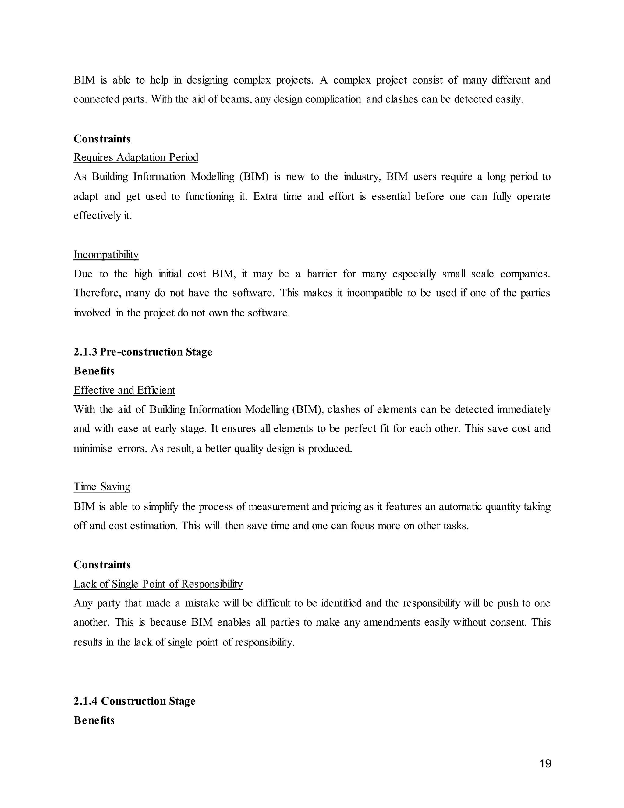 19
BIM is able to help in designing complex projects. A complex project consist of many different and
connected parts. With the aid of beams, any design complication and clashes can be detected easily.
Constraints
Requires Adaptation Period
As Building Information Modelling (BIM) is new to the industry, BIM users require a long period to
adapt and get used to functioning it. Extra time and effort is essential before one can fully operate
effectively it.
Incompatibility
Due to the high initial cost BIM, it may be a barrier for many especially small scale companies.
Therefore, many do not have the software. This makes it incompatible to be used if one of the parties
involved in the project do not own the software.
2.1.3 Pre-construction Stage
Benefits
Effective and Efficient
With the aid of Building Information Modelling (BIM), clashes of elements can be detected immediately
and with ease at early stage. It ensures all elements to be perfect fit for each other. This save cost and
minimise errors. As result, a better quality design is produced.
Time Saving
BIM is able to simplify the process of measurement and pricing as it features an automatic quantity taking
off and cost estimation. This will then save time and one can focus more on other tasks.
Constraints
Lack of Single Point of Responsibility
Any party that made a mistake will be difficult to be identified and the responsibility will be push to one
another. This is because BIM enables all parties to make any amendments easily without consent. This
results in the lack of single point of responsibility.
2.1.4 Construction Stage
Benefits
 