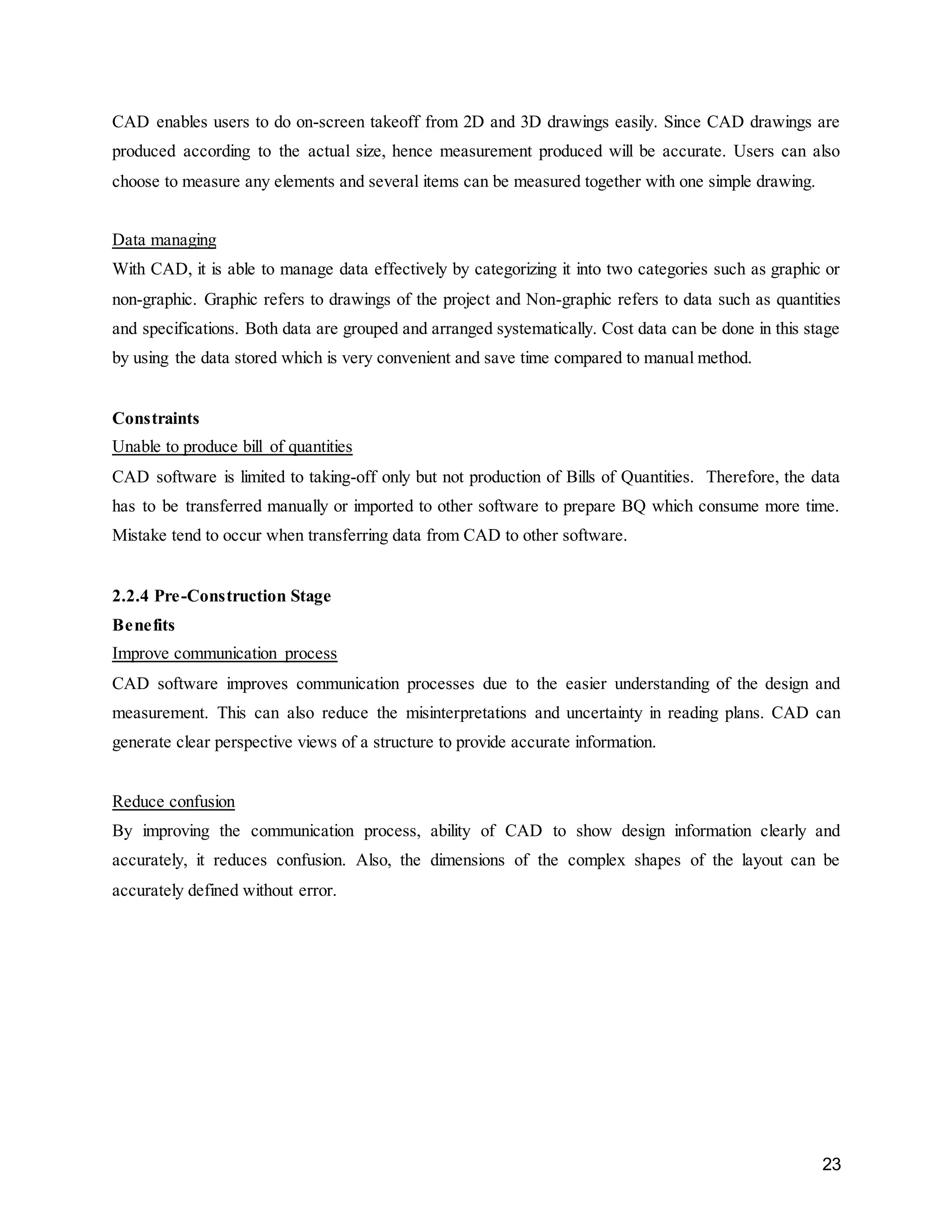 23
CAD enables users to do on-screen takeoff from 2D and 3D drawings easily. Since CAD drawings are
produced according to the actual size, hence measurement produced will be accurate. Users can also
choose to measure any elements and several items can be measured together with one simple drawing.
Data managing
With CAD, it is able to manage data effectively by categorizing it into two categories such as graphic or
non-graphic. Graphic refers to drawings of the project and Non-graphic refers to data such as quantities
and specifications. Both data are grouped and arranged systematically. Cost data can be done in this stage
by using the data stored which is very convenient and save time compared to manual method.
Constraints
Unable to produce bill of quantities
CAD software is limited to taking-off only but not production of Bills of Quantities. Therefore, the data
has to be transferred manually or imported to other software to prepare BQ which consume more time.
Mistake tend to occur when transferring data from CAD to other software.
2.2.4 Pre-Construction Stage
Benefits
Improve communication process
CAD software improves communication processes due to the easier understanding of the design and
measurement. This can also reduce the misinterpretations and uncertainty in reading plans. CAD can
generate clear perspective views of a structure to provide accurate information.
Reduce confusion
By improving the communication process, ability of CAD to show design information clearly and
accurately, it reduces confusion. Also, the dimensions of the complex shapes of the layout can be
accurately defined without error.
 