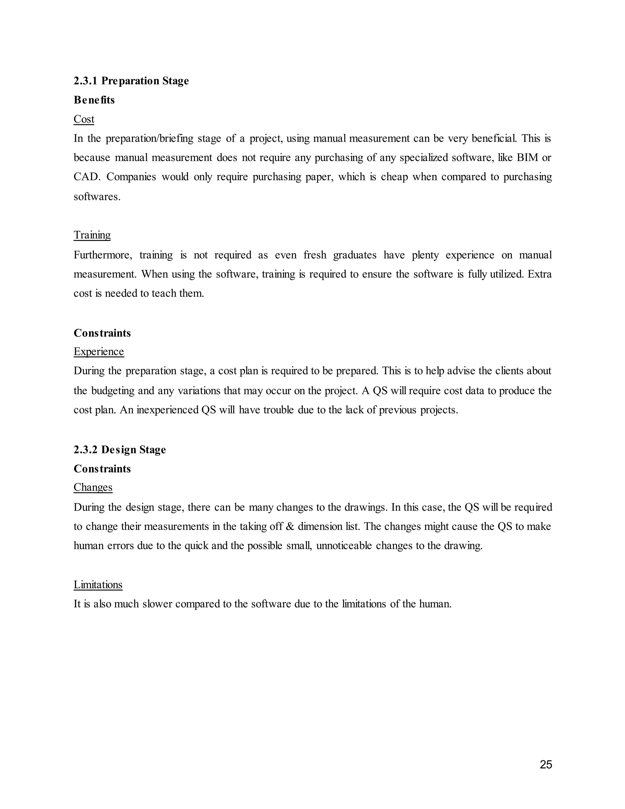 25
2.3.1 Preparation Stage
Benefits
Cost
In the preparation/briefing stage of a project, using manual measurement can be very beneficial. This is
because manual measurement does not require any purchasing of any specialized software, like BIM or
CAD. Companies would only require purchasing paper, which is cheap when compared to purchasing
softwares.
Training
Furthermore, training is not required as even fresh graduates have plenty experience on manual
measurement. When using the software, training is required to ensure the software is fully utilized. Extra
cost is needed to teach them.
Constraints
Experience
During the preparation stage, a cost plan is required to be prepared. This is to help advise the clients about
the budgeting and any variations that may occur on the project. A QS will require cost data to produce the
cost plan. An inexperienced QS will have trouble due to the lack of previous projects.
2.3.2 Design Stage
Constraints
Changes
During the design stage, there can be many changes to the drawings. In this case, the QS will be required
to change their measurements in the taking off & dimension list. The changes might cause the QS to make
human errors due to the quick and the possible small, unnoticeable changes to the drawing.
Limitations
It is also much slower compared to the software due to the limitations of the human.
 