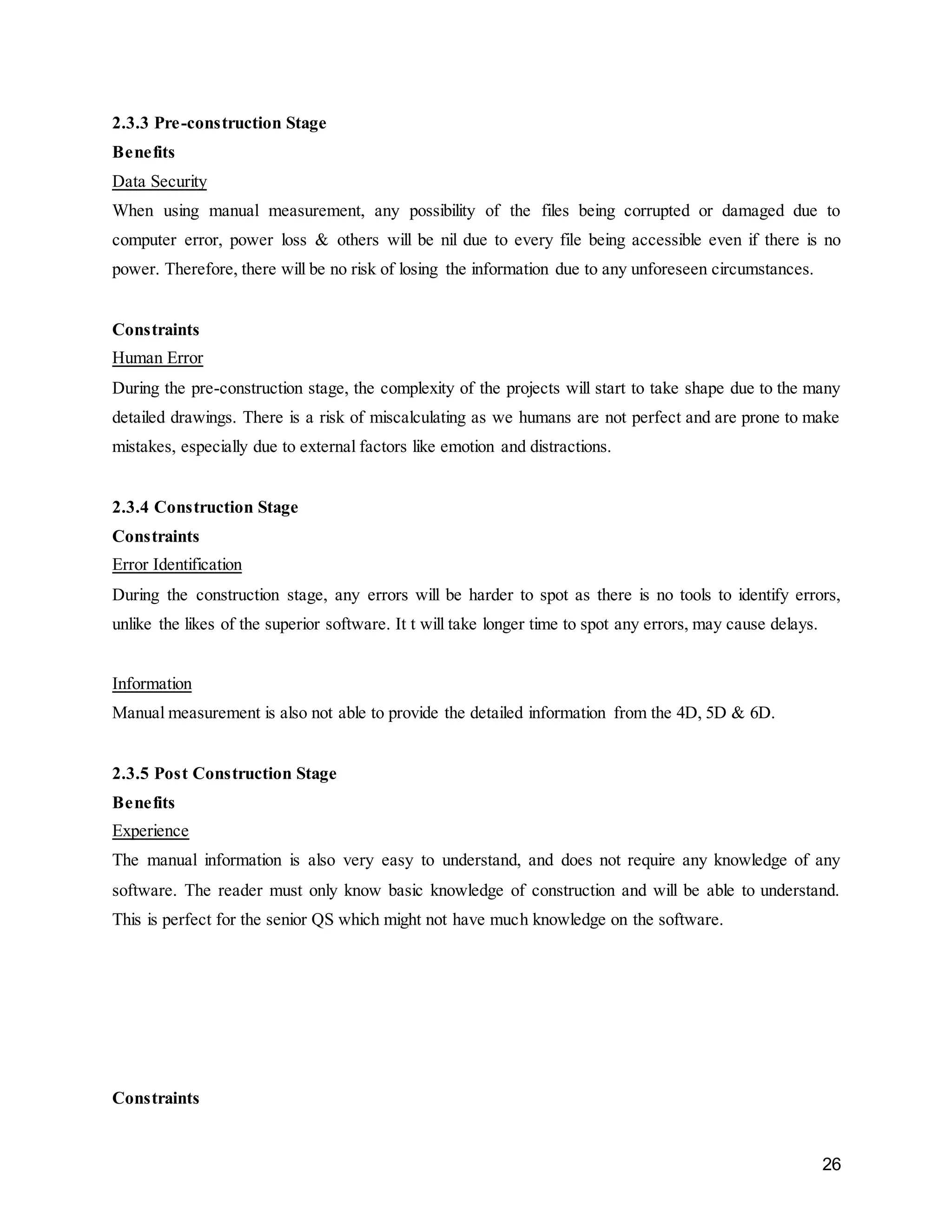 26
2.3.3 Pre-construction Stage
Benefits
Data Security
When using manual measurement, any possibility of the files being corrupted or damaged due to
computer error, power loss & others will be nil due to every file being accessible even if there is no
power. Therefore, there will be no risk of losing the information due to any unforeseen circumstances.
Constraints
Human Error
During the pre-construction stage, the complexity of the projects will start to take shape due to the many
detailed drawings. There is a risk of miscalculating as we humans are not perfect and are prone to make
mistakes, especially due to external factors like emotion and distractions.
2.3.4 Construction Stage
Constraints
Error Identification
During the construction stage, any errors will be harder to spot as there is no tools to identify errors,
unlike the likes of the superior software. It t will take longer time to spot any errors, may cause delays.
Information
Manual measurement is also not able to provide the detailed information from the 4D, 5D & 6D.
2.3.5 Post Construction Stage
Benefits
Experience
The manual information is also very easy to understand, and does not require any knowledge of any
software. The reader must only know basic knowledge of construction and will be able to understand.
This is perfect for the senior QS which might not have much knowledge on the software.
Constraints
 