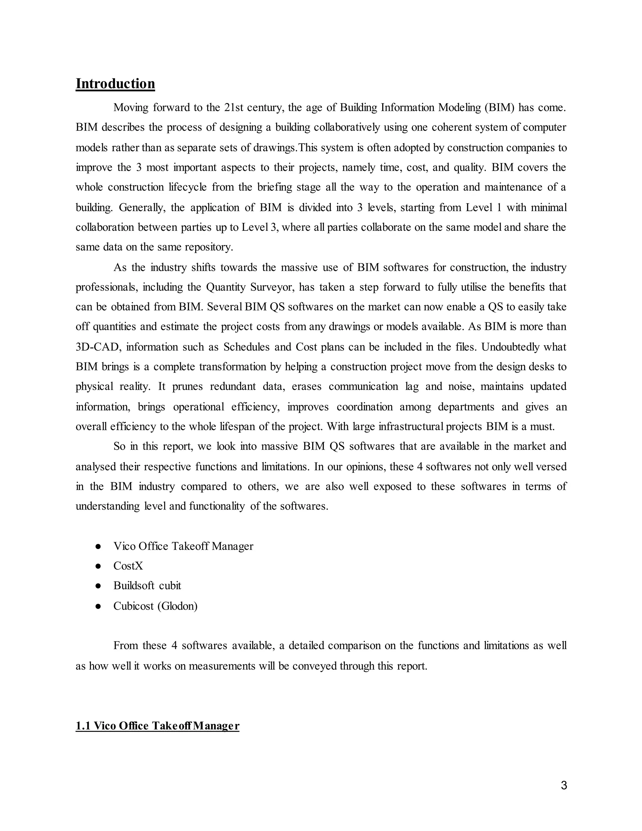 3
Introduction
Moving forward to the 21st century, the age of Building Information Modeling (BIM) has come.
BIM describes the process of designing a building collaboratively using one coherent system of computer
models rather than as separate sets of drawings.This system is often adopted by construction companies to
improve the 3 most important aspects to their projects, namely time, cost, and quality. BIM covers the
whole construction lifecycle from the briefing stage all the way to the operation and maintenance of a
building. Generally, the application of BIM is divided into 3 levels, starting from Level 1 with minimal
collaboration between parties up to Level 3, where all parties collaborate on the same model and share the
same data on the same repository.
As the industry shifts towards the massive use of BIM softwares for construction, the industry
professionals, including the Quantity Surveyor, has taken a step forward to fully utilise the benefits that
can be obtained from BIM. Several BIM QS softwares on the market can now enable a QS to easily take
off quantities and estimate the project costs from any drawings or models available. As BIM is more than
3D-CAD, information such as Schedules and Cost plans can be included in the files. Undoubtedly what
BIM brings is a complete transformation by helping a construction project move from the design desks to
physical reality. It prunes redundant data, erases communication lag and noise, maintains updated
information, brings operational efficiency, improves coordination among departments and gives an
overall efficiency to the whole lifespan of the project. With large infrastructural projects BIM is a must.
So in this report, we look into massive BIM QS softwares that are available in the market and
analysed their respective functions and limitations. In our opinions, these 4 softwares not only well versed
in the BIM industry compared to others, we are also well exposed to these softwares in terms of
understanding level and functionality of the softwares.
● Vico Office Takeoff Manager
● CostX
● Buildsoft cubit
● Cubicost (Glodon)
From these 4 softwares available, a detailed comparison on the functions and limitations as well
as how well it works on measurements will be conveyed through this report.
1.1 Vico Office TakeoffManager
 