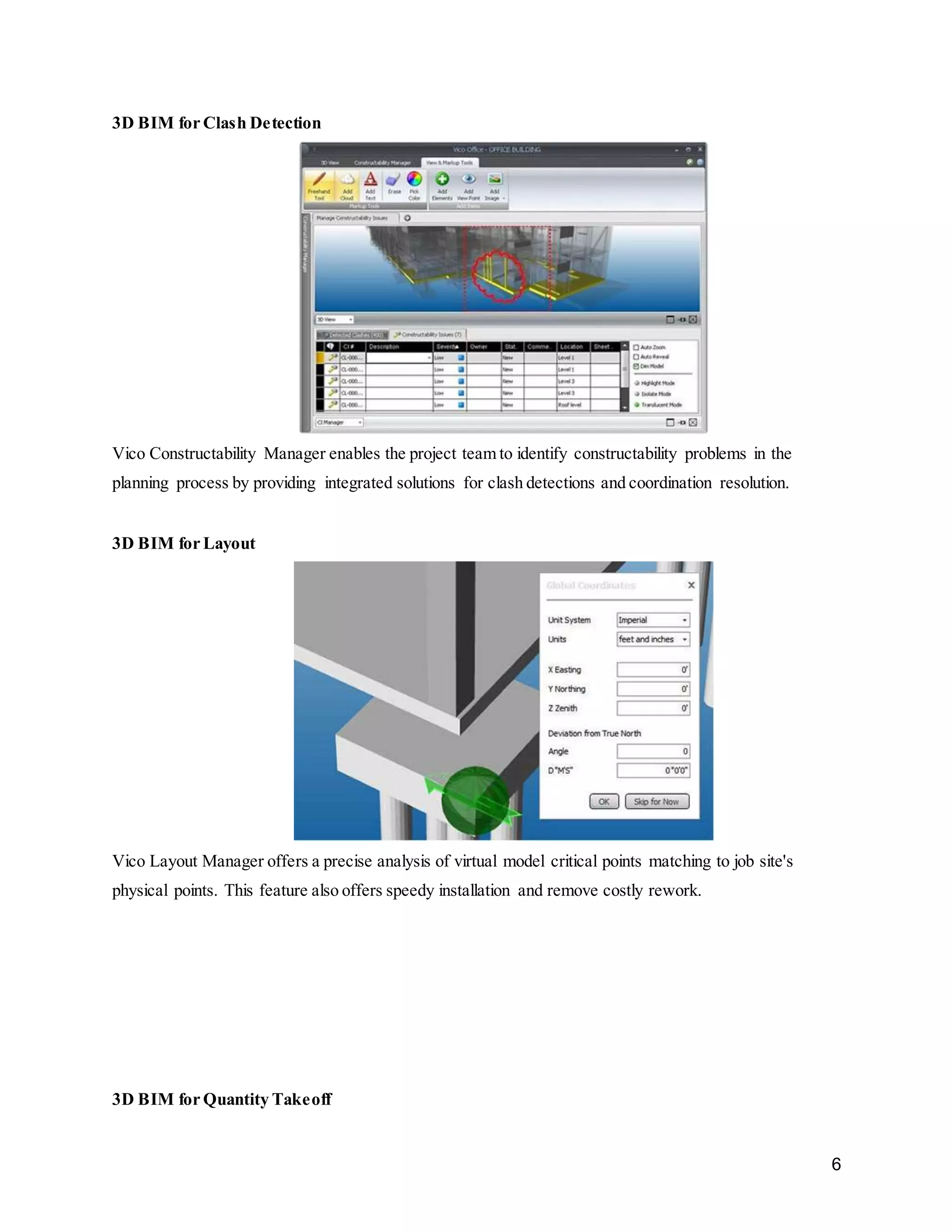 6
3D BIM for Clash Detection
Vico Constructability Manager enables the project team to identify constructability problems in the
planning process by providing integrated solutions for clash detections and coordination resolution.
3D BIM for Layout
Vico Layout Manager offers a precise analysis of virtual model critical points matching to job site's
physical points. This feature also offers speedy installation and remove costly rework.
3D BIM for Quantity Takeoff
 