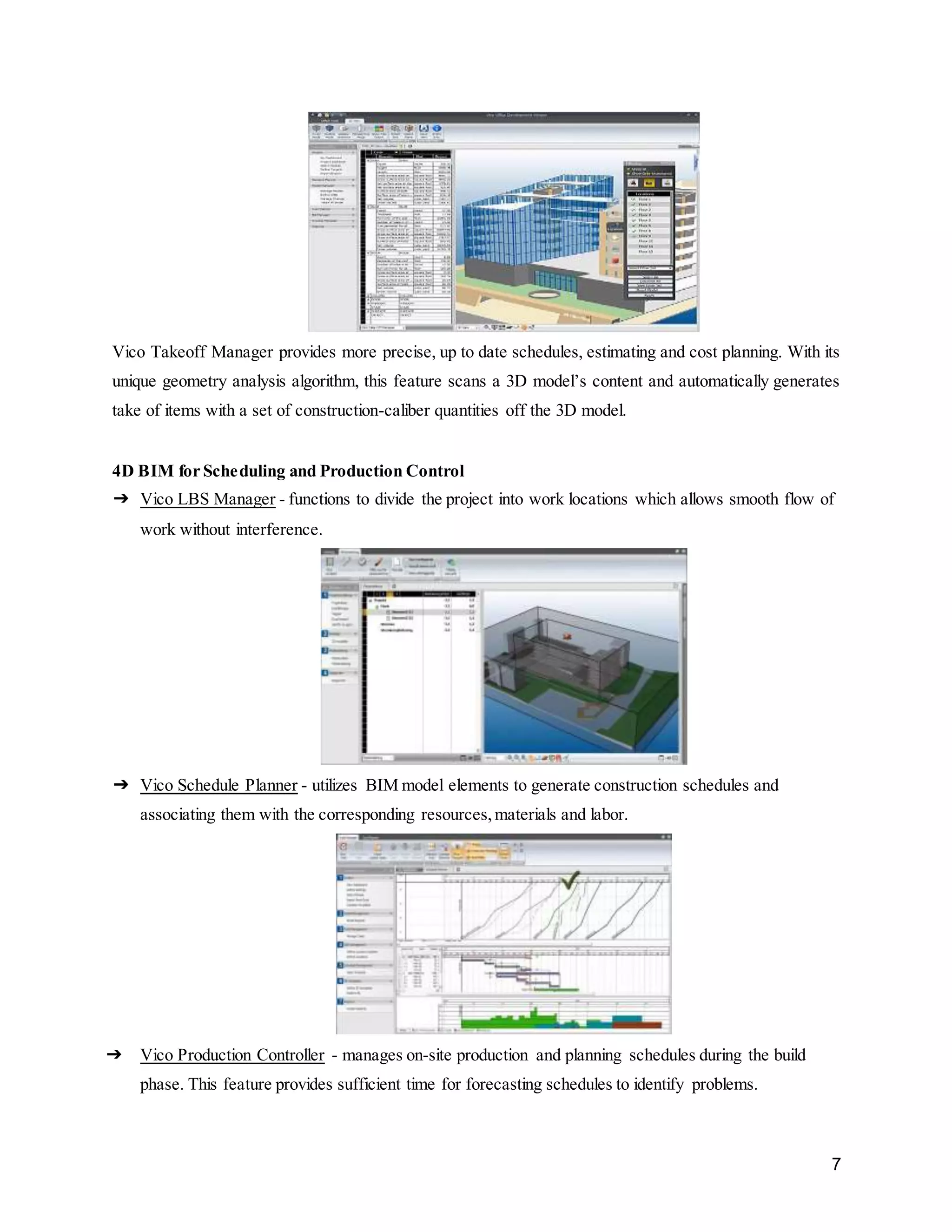 7
Vico Takeoff Manager provides more precise, up to date schedules, estimating and cost planning. With its
unique geometry analysis algorithm, this feature scans a 3D model’s content and automatically generates
take of items with a set of construction-caliber quantities off the 3D model.
4D BIM for Scheduling and Production Control
➔ Vico LBS Manager - functions to divide the project into work locations which allows smooth flow of
work without interference.
➔ Vico Schedule Planner - utilizes BIM model elements to generate construction schedules and
associating them with the corresponding resources,materials and labor.
➔ Vico Production Controller - manages on-site production and planning schedules during the build
phase. This feature provides sufficient time for forecasting schedules to identify problems.
 