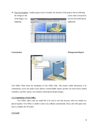 9
➔ Vico Cost Explorer - enables project team to visualize the elements of the projects that are affecting
the changes in the cost in order to keep track
of the budget. It is also the first model-based
budgeting application.
Construction Management Report
Vico Office Client forms the foundation of Vico Office Suite. This feature enable information to be
communicate across the project team, delivers constructability reports, provide cost and resource loaded
schedules, cash flow reports, cost estimates and proposed design changes.
1.1.2 Limitations of Vico Office
Vico Office allows only one model file to be used at one time because when two models are
placed together, Vico Office is unable to detect any collisions automatically. Hence, this will require more
time to complete the 3D model.
1.2 CostX
 
