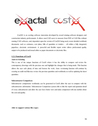 10
CostX® is an exciting software innovation developed by award winning software designers and
construction industry professionals. It allows non-CAD users to measure from PDF or CAD files without
running CAD software, and, dependent upon the version of CostX® being used, create detailed workbook
documents such as estimates, cost plans, bills of quantities or tenders – all within a fully integrated,
paperless, electronic environment. A powerful and flexible report writer allows professional quality
output to be produced and issued either as paper documents or electronic files.
1.2.1 Functions of CostX
Auto-revisioning
This is one of the unique functions of CostX where it has the ability to compare and review the
contemporary drawings with the previous one and highlight the changes that is being made. This function
allows the user safe plenty of time and fastens the work. Auto- revisioning function will continue by
creating an audit trail likewise revises the previous quantities and workbooks as well as updating the latest
quantities.
Subcontractor Comparison
Subcontractor comparisons workbooks can be generated in CostX allow the user to compare with the
subcontractors information. Subcontractor Comparison system able to link the report and quotation detail
of every subcontractor and allow the user have better view and make comparison with one another about
the cost and quality.
Able to support various files types
 