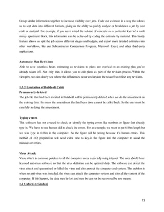 13
Group similar information together to increase visibility over jobs. Code our estimate in a way that allows
us to sort data into different formats, giving us the ability to quickly analyse or breakdown a job by cost
code or material. For example, if you were asked the volume of concrete on a particular level of a multi
storey apartment block, this information can be achieved by coding the estimate by material. This handy
feature allows us split the job across different stages and budgets, and export more detailed estimates into
other workflows, like our Subcontractor Comparison Program, Microsoft Excel, and other third-party
applications.
Automatic Plan Revisions
Able to save countless hours estimating as revisions to plans are overlaid on an existing plan you’ve
already taken off. Not only that, it allows you to edit plans as part of the revision process.Within the
viewport, we can clearly see where the differences occur and update the takeoff to reflect any revisions.
1.3.2 Limitation of Buildsoft Cubit
Permanently deleted
The job file that had been created in Buildsoft will be permanently deleted when we do the amendment on
the existing data. Its mean the amendment that had been done cannot be called back. So the user must be
carefully in doing the amendment.
Typing errors
This software has not created to check or identify the typing errors like numbers or figure that already
type in. We have to use human skill to check the errors. For an example; we want to put 6.86m length but
we was type in 6.68m in the computer. So the figure will be wrong because it’s human errors. This
method of BQ preparation will need extra time to key-in the figure into the computer to avoid the
mistakes or errors.
Virus Attack
Virus attack is common problem to all the computer users especially using internet. The user should have
licensed anti-virus software so that the virus definition can be updated daily. The software can detect the
virus attack and quarantined or killed the virus and also protect the computer and system. The problem is
when no anti-virus was installed, the virus can attack the computer system and also all the content of the
computer. If this happen, the data may be lost and may be can not be recovered by any means.
1.4 Cubicost (Glodon)
 