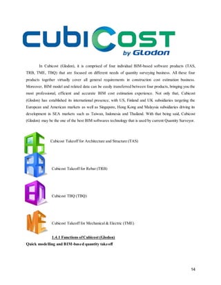 14
In Cubicost (Glodon), it is comprised of four individual BIM-based software products (TAS,
TRB, TME, TBQ) that are focused on different needs of quantity surveying business. All these four
products together virtually cover all general requirements in construction cost estimation business.
Moreover, BIM model and related data can be easily transferred between four products, bringing you the
most professional, efficient and accurate BIM cost estimation experience. Not only that, Cubicost
(Glodon) has established its international presence, with US, Finland and UK subsidiaries targeting the
European and American markets as well as Singapore, Hong Kong and Malaysia subsidiaries driving its
development in SEA markets such as Taiwan, Indonesia and Thailand. With that being said, Cubicost
(Glodon) may be the one of the best BIM softwares technology that is used by current Quantity Surveyor.
Cubicost Takeoff for Architecture and Structure (TAS)
Cubicost Takeoff for Rebar (TRB)
Cubicost TBQ (TBQ)
Cubicost Takeoff for Mechanical & Electric (TME)
1.4.1 Functions ofCubicost (Glodon)
Quick modelling and BIM-based quantity takeoff
 