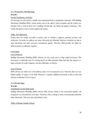 18
2.1.1 Preparation / Briefing Stage
Benefits
Provide Visualization of Project
2D drawings are often hard to visualize and communicated due to imagination constraints. With Building
Information Modelling (BIM), various parties such as the client's, future occupants and site workers are
provided with a visual to know how a building will look like way before the project commences. This
enables the parties to have a better insight of the project.
Ability for Collaboration
Project data are readily accessible to parties such as architects, engineers, quantity surveyors and
contractors. Everyone can address any issues effectively and efficiently. Moreover, all parties are able to
input information and make necessary amendments quickly. Therefore, BIM provides the ability for
different parties to collaborate together.
Constraints
Cost of Software
Building Information Modelling (BIM) software are very costly and is a huge capital investment. This
investment is worthwhile only if it is being used to its fullest potential. Other than that, this expense is a
huge restriction for small companies who have difficulties to afford it.
Lack of Experts
BIM software are rather new to the industry, many were not exposed to it yet. Therefore, there are very
limited number of experts in the field. Moreover, it requires additional investment in time to train and
educate an individual to be an expert.
2.1.2 Design Stage
Benefits
Amendments Can Be Made Easily
Building Information Modelling (BIM) software links all data related to the construction together. All
components are interrelated to each other. Therefore, when a change is made, it automatically amend the
other related data. This saves time and minimise errors.
Ability to Design Complex Projects
 