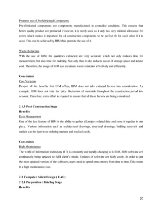 20
Promote use of Prefabricated Components
Pre-fabricated components are components manufactured in controlled conditions. This ensures that
better quality product are produced. However, it is rarely used as it only has very minimal allowance for
errors which makes it important for all construction components to be perfect fit for each other if it is
used. This can be achieved by BIM thus promote the use of it.
Waste Reduction
With the use of BIM, the quantities extracted are very accurate which not only reduces time for
measurement, but also time for ordering. Not only that, it also reduces waste of storage space and labour
cost. Therefore, the usage of BIM can maximize waste reduction effectively and efficiently.
Constraints
Cost Variation
Despite all the benefits that BIM offers, BIM does not take external factors into consideration. As
example, BIM does not take the price fluctuation of materials throughout the construction period into
account. Therefore, extra effort is required to ensure that all these factors are being considered.
2.1.5 Post Construction Stage
Benefits
Data Management
One of the key feature of BIM is the ability to gather all project related data and store it together in one
place. Various information such as architectural drawings, structural drawings, building materials and
models can be kept in an ordering manner and tracked easily.
Constraints
High Maintenance
The world of information technology (IT) is constantly and rapidly changing so is BIM. BIM software are
continuously being updated to fulfil client’s needs. Updates of software are fairly costly. In order to get
the most updated version of the software, users need to spend extra money from time to time.This results
in a high maintenance cost.
2.2 Computer Aided Design ( CAD)
2.2.1 Preparation / Briefing Stage
Benefits
 