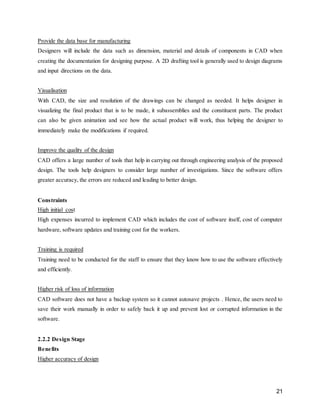 21
Provide the data base for manufacturing
Designers will include the data such as dimension, material and details of components in CAD when
creating the documentation for designing purpose. A 2D drafting tool is generally used to design diagrams
and input directions on the data.
Visualisation
With CAD, the size and resolution of the drawings can be changed as needed. It helps designer in
visualizing the final product that is to be made, it subassemblies and the constituent parts. The product
can also be given animation and see how the actual product will work, thus helping the designer to
immediately make the modifications if required.
Improve the quality of the design
CAD offers a large number of tools that help in carrying out through engineering analysis of the proposed
design. The tools help designers to consider large number of investigations. Since the software offers
greater accuracy, the errors are reduced and leading to better design.
Constraints
High initial cost
High expenses incurred to implement CAD which includes the cost of software itself, cost of computer
hardware, software updates and training cost for the workers.
Training is required
Training need to be conducted for the staff to ensure that they know how to use the software effectively
and efficiently.
Higher risk of loss of information
CAD software does not have a backup system so it cannot autosave projects . Hence, the users need to
save their work manually in order to safely back it up and prevent lost or corrupted information in the
software.
2.2.2 Design Stage
Benefits
Higher accuracy of design
 