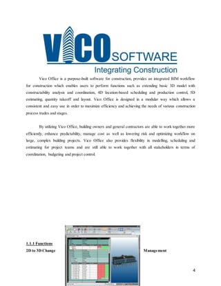 4
Vico Office is a purpose-built software for construction, provides an integrated BIM workflow
for construction which enables users to perform functions such as extending basic 3D model with
constructability analysis and coordination, 4D location-based scheduling and production control, 5D
estimating, quantity takeoff and layout. Vico Office is designed in a modular way which allows a
consistent and easy use in order to maximize efficiency and achieving the needs of various construction
process trades and stages.
By utilizing Vico Office, building owners and general contractors are able to work together more
efficiently, enhance predictability, manage cost as well as lowering risk and optimizing workflow on
large, complex building projects. Vico Office also provides flexibility in modelling, scheduling and
estimating for project teams and are still able to work together with all stakeholders in terms of
coordination, budgeting and project control.
1.1.1 Functions
2D to 3D Change Management
 