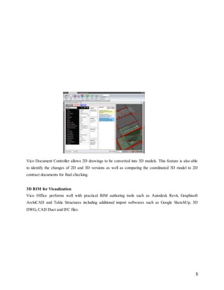 5
Vico Document Controller allows 2D drawings to be converted into 3D models. This feature is also able
to identify the changes of 2D and 3D versions as well as comparing the coordinated 3D model to 2D
contract documents for final checking.
3D BIM for Visualization
Vico Office performs well with practical BIM authoring tools such as Autodesk Revit, Graphisoft
ArchiCAD and Tekla Structures including additional import softwares such as Google SketchUp, 3D
DWG, CAD Duct and IFC files.
 