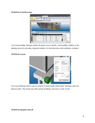 6
3D BIM for Clash Detection
Vico Constructability Manager enables the project team to identify constructability problems in the
planning process by providing integrated solutions for clash detections and coordination resolution.
3D BIM for Layout
Vico Layout Manager offers a precise analysis of virtual model critical points matching to job site's
physical points. This feature also offers speedy installation and remove costly rework.
3D BIM for Quantity Takeoff
 