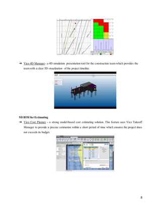 8
➔ Vico 4D Manager - a 4D simulation presentation tool for the construction team which provides the
team with a clear 3D visualization of the project timeline.
5D BIM for Estimating
➔ Vico Cost Planner - a strong model-based cost estimating solution. This feature uses Vico Takeoff
Manager to provide a precise estimation within a short period of time which ensures the project does
not exceeds its budget.
 