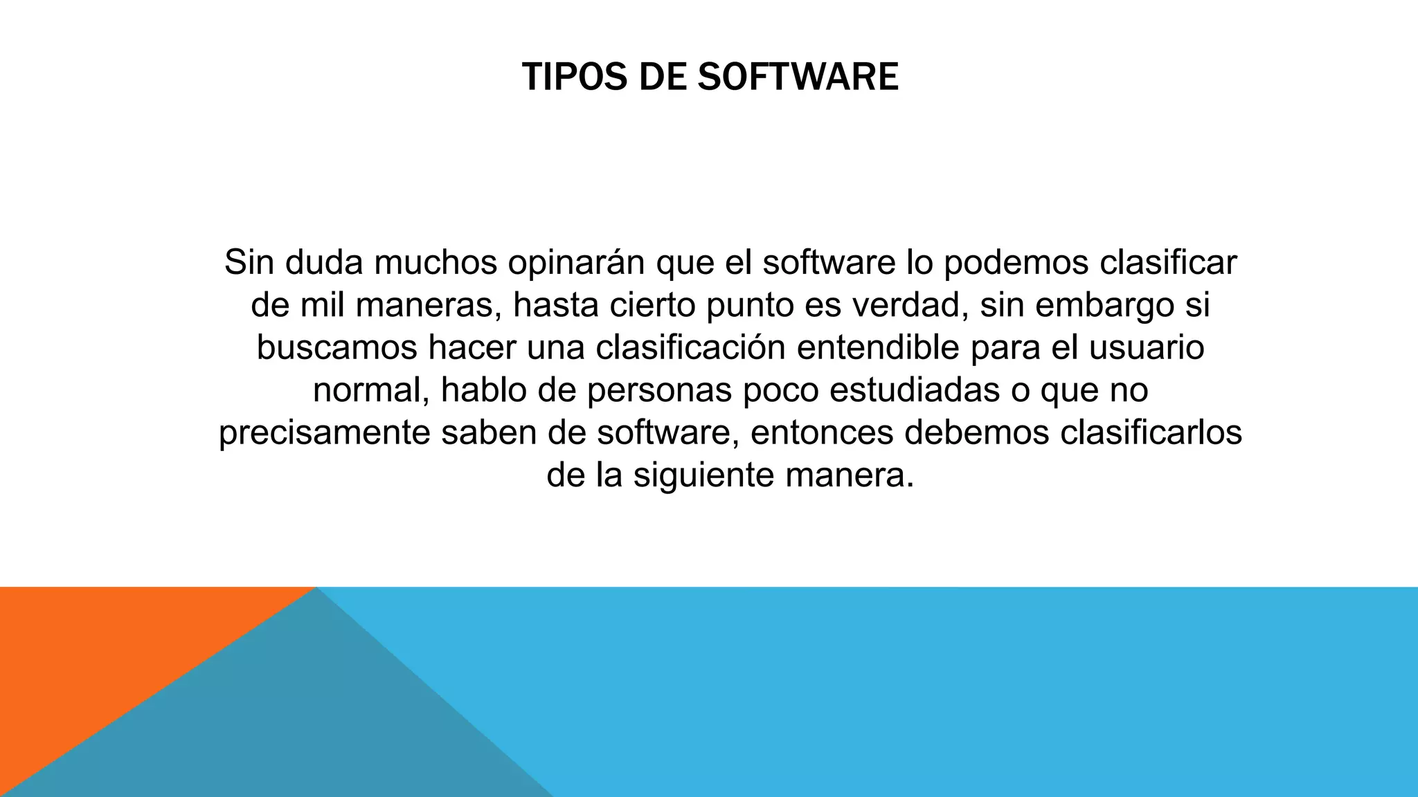 TIPOS DE SOFTWARE
Sin duda muchos opinarán que el software lo podemos clasificar
de mil maneras, hasta cierto punto es verdad, sin embargo si
buscamos hacer una clasificación entendible para el usuario
normal, hablo de personas poco estudiadas o que no
precisamente saben de software, entonces debemos clasificarlos
de la siguiente manera.
 