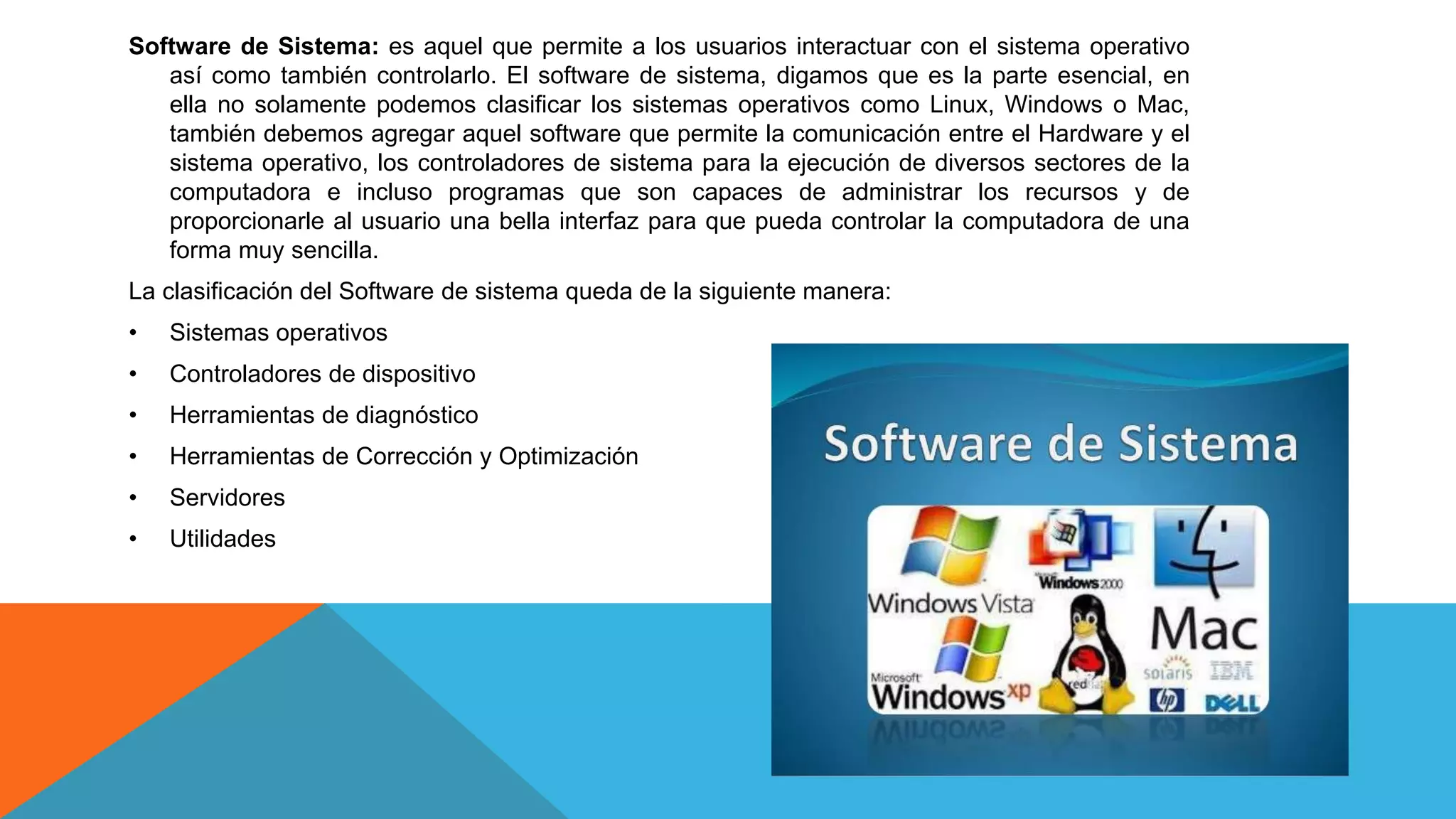 Software de Sistema: es aquel que permite a los usuarios interactuar con el sistema operativo
así como también controlarlo. El software de sistema, digamos que es la parte esencial, en
ella no solamente podemos clasificar los sistemas operativos como Linux, Windows o Mac,
también debemos agregar aquel software que permite la comunicación entre el Hardware y el
sistema operativo, los controladores de sistema para la ejecución de diversos sectores de la
computadora e incluso programas que son capaces de administrar los recursos y de
proporcionarle al usuario una bella interfaz para que pueda controlar la computadora de una
forma muy sencilla.
La clasificación del Software de sistema queda de la siguiente manera:
• Sistemas operativos
• Controladores de dispositivo
• Herramientas de diagnóstico
• Herramientas de Corrección y Optimización
• Servidores
• Utilidades
 