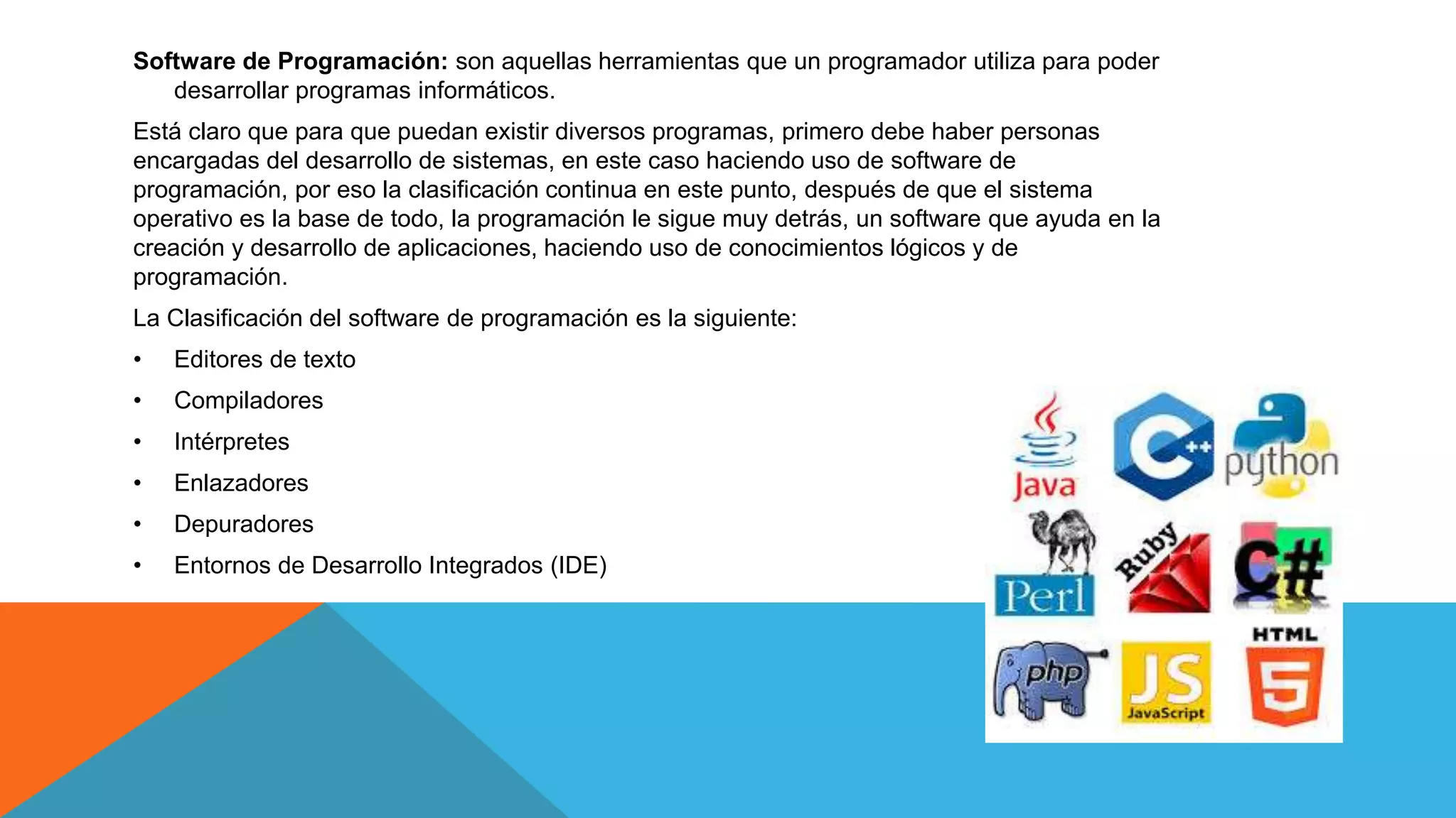 Software de Programación: son aquellas herramientas que un programador utiliza para poder
desarrollar programas informáticos.
Está claro que para que puedan existir diversos programas, primero debe haber personas
encargadas del desarrollo de sistemas, en este caso haciendo uso de software de
programación, por eso la clasificación continua en este punto, después de que el sistema
operativo es la base de todo, la programación le sigue muy detrás, un software que ayuda en la
creación y desarrollo de aplicaciones, haciendo uso de conocimientos lógicos y de
programación.
La Clasificación del software de programación es la siguiente:
• Editores de texto
• Compiladores
• Intérpretes
• Enlazadores
• Depuradores
• Entornos de Desarrollo Integrados (IDE)
 