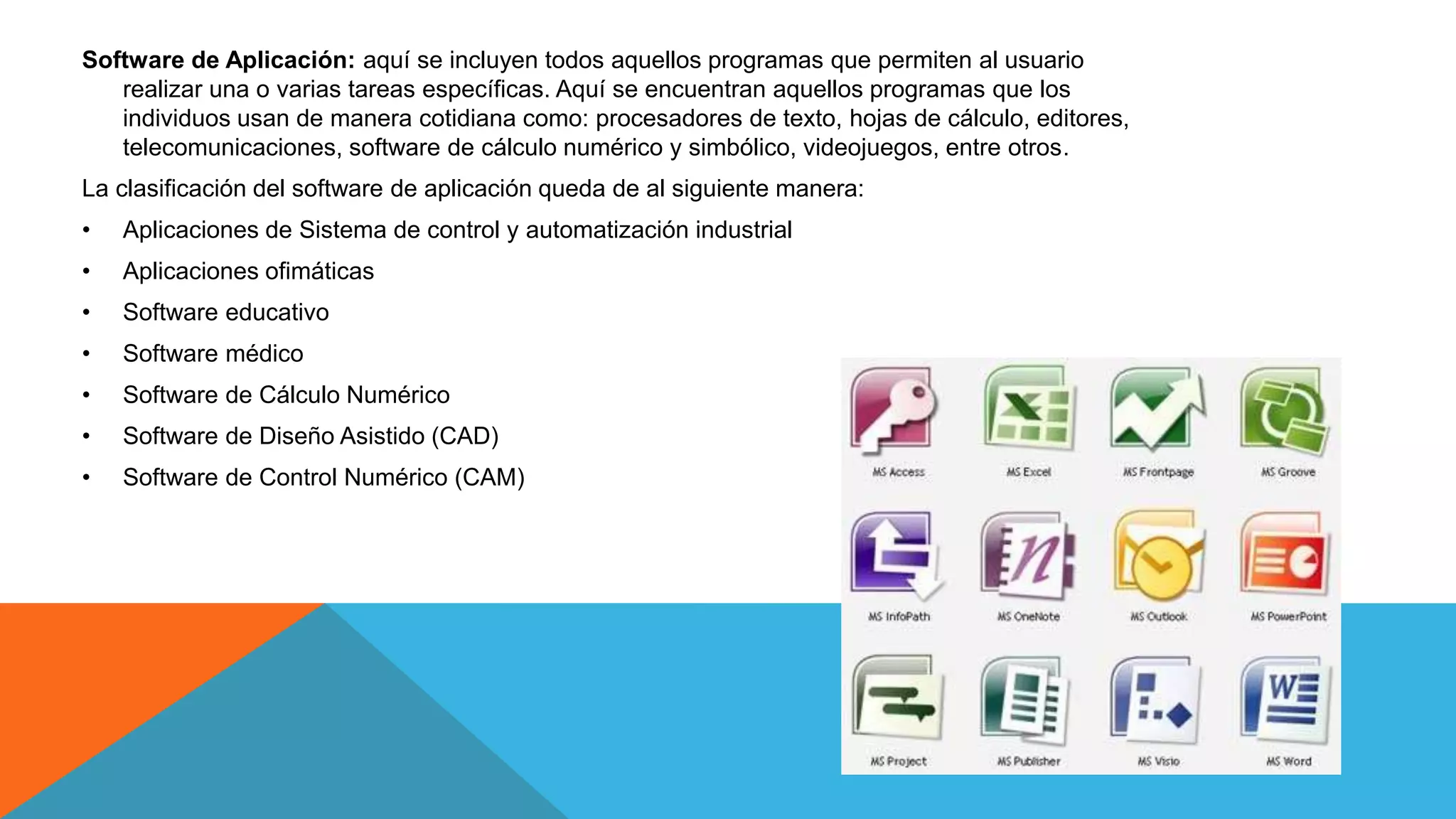 Software de Aplicación: aquí se incluyen todos aquellos programas que permiten al usuario
realizar una o varias tareas específicas. Aquí se encuentran aquellos programas que los
individuos usan de manera cotidiana como: procesadores de texto, hojas de cálculo, editores,
telecomunicaciones, software de cálculo numérico y simbólico, videojuegos, entre otros.
La clasificación del software de aplicación queda de al siguiente manera:
• Aplicaciones de Sistema de control y automatización industrial
• Aplicaciones ofimáticas
• Software educativo
• Software médico
• Software de Cálculo Numérico
• Software de Diseño Asistido (CAD)
• Software de Control Numérico (CAM)
 