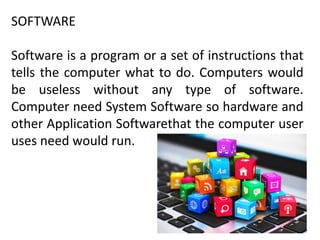 SOFTWARE
Software is a program or a set of instructions that
tells the computer what to do. Computers would
be useless without any type of software.
Computer need System Software so hardware and
other Application Softwarethat the computer user
uses need would run.
 