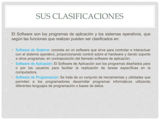 SUS CLASIFICACIONES
El Software son los programas de aplicación y los sistemas operativos, que
según las funciones que realizan pueden ser clasificados en:
• Software de Sistema: consiste en un software que sirve para controlar e interactuar
con el sistema operativo, proporcionando control sobre el hardware y dando soporte
a otros programas; en contraposición del llamado software de aplicación.
• Software de Aplicación: El Software de Aplicación son los programas diseñados para
o por los usuarios para facilitar la realización de tareas específicas en la
computadora.
• Software de Programación: Se trata de un conjunto de herramientas y utilidades que
permiten a los programadores desarrollar programas informáticos utilizando
diferentes lenguajes de programación o bases de datos.
 