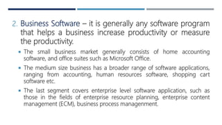 2. Business Software – it is generally any software program
that helps a business increase productivity or measure
the productivity.
 The small business market generally consists of home accounting
software, and office suites such as Microsoft Office.
 The medium size business has a broader range of software applications,
ranging from accounting, human resources software, shopping cart
software etc.
 The last segment covers enterprise level software application, such as
those in the fields of enterprise resource planning, enterprise content
management (ECM), business process managenment.
 