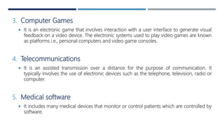 3. Computer Games
 It is an electronic game that involves interaction with a user interface to generate visual
feedback on a video device. The electronic systems used to play video games are known
as platforms i.e., personal computers and video game consoles.
4. Telecommunications
 It is an assisted transmission over a distance for the purpose of communication. It
typically involves the use of electronic devices such as the telephone, television, radio or
computer.
5. Medical software
 It includes many medical devices that monitor or control patients which are controlled by
software.
 