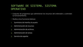 SOFTWARE DE SISTEMA. SISTEMA
OPERATIVO
• Conjunto de programas que administran los recursos del ordenador y controlan
su funcionamiento.
• Realiza cinco funciones básicas:
1. Suministro de interfaz al usuario
2. Administración de recursos
3. Administración de archivos
4. Administración de tareas
5. Servicio de soporte
 