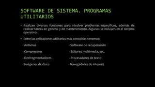 SOFTWARE DE SISTEMA. PROGRAMAS
UTILITARIOS
• Realizan diversas funciones para resolver problemas específicos, además de
realizar tareas en general y de mantenimiento. Algunos se incluyen en el sistema
operativo.
• Entre las aplicaciones utilitarias más conocidas tenemos:
- Antivirus - Software de recuperación
- Compresores - Editores multimedia, etc.
- Desfregmentadores - Procesadores de texto
- Imágenes de disco - Navegadores de internet
 