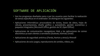 SOFTWARE DE APLICACIÓN
• Son los programas diseñados para o por los usuarios para facilitar la realización
de tareas específicas en el ordenador. Se distinguen los siguientes:
• Aplicaciones informáticas: procesadores de textos, bases de datos, hojas de
cálculo, presentaciones, diseño gráfico y autoedición, gestión económica y
paquetes integrados (Microsoft Office, gestión de SP, Open Office)
• Aplicaciones de comunicación: navegadores Web y las aplicaciones de correo
electrónico ya sean clientes o servidores (Outlook, Hotmail, Gmail)
• Aplicaciones de seguridad: antivirus (Panda, Norton y otros) y firewall
• Aplicaciones de ocio: juegos, reproductores de sonidos, vídeos, etc
 