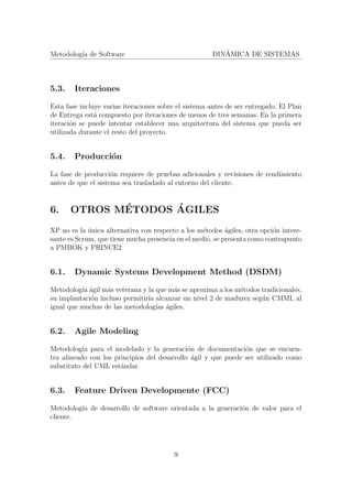 Metodolog´ıa de Software DIN´AMICA DE SISTEMAS
5.3. Iteraciones
Esta fase incluye varias iteraciones sobre el sistema antes de ser entregado. El Plan
de Entrega est´a compuesto por iteraciones de menos de tres semanas. En la primera
iteraci´on se puede intentar establecer una arquitectura del sistema que pueda ser
utilizada durante el resto del proyecto.
5.4. Producci´on
La fase de producci´on requiere de pruebas adicionales y revisiones de rendimiento
antes de que el sistema sea trasladado al entorno del cliente.
6. OTROS M´ETODOS ´AGILES
XP no es la ´unica alternativa con respecto a los m´etodos ´agiles, otra opci´on intere-
sante es Scrum, que tiene mucha presencia en el medio, se presenta como contrapunto
a PMBOK y PRINCE2
6.1. Dynamic Systems Development Method (DSDM)
Metodolog´ıa ´agil m´as veterana y la que m´as se aproxima a los m´etodos tradicionales,
su implantaci´on incluso permitir´ıa alcanzar un nivel 2 de madurez seg´un CMMI, al
igual que muchas de las metodolog´ıas ´agiles.
6.2. Agile Modeling
Metodolog´ıa para el modelado y la generaci´on de documentaci´on que se encuen-
tra alineado con los principios del desarrollo ´agil y que puede ser utilizado como
substituto del UML est´andar.
6.3. Feature Driven Developmente (FCC)
Metodolog´ıa de desarrollo de software orientada a la generaci´on de valor para el
cliente.
9
 