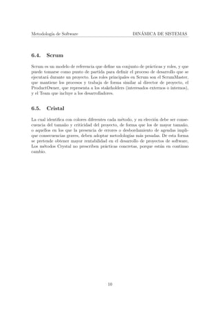Metodolog´ıa de Software DIN´AMICA DE SISTEMAS
6.4. Scrum
Scrum es un modelo de referencia que deﬁne un conjunto de pr´acticas y roles, y que
puede tomarse como punto de partida para deﬁnir el proceso de desarrollo que se
ejecutar´a durante un proyecto. Los roles principales en Scrum son el ScrumMaster,
que mantiene los procesos y trabaja de forma similar al director de proyecto, el
ProductOwner, que representa a los stakeholders (interesados externos o internos),
y el Team que incluye a los desarrolladores.
6.5. Cristal
La cual identiﬁca con colores diferentes cada m´etodo, y su elecci´on debe ser conse-
cuencia del tama˜no y criticidad del proyecto, de forma que los de mayor tama˜no,
o aquellos en los que la presencia de errores o desbordamiento de agendas impli-
que consecuencias graves, deben adoptar metodolog´ıas m´as pesadas. De esta forma
se pretende obtener mayor rentabilidad en el desarrollo de proyectos de software,
Los m´etodos Crystal no prescriben pr´acticas concretas, porque est´an en continuo
cambio.
10
 