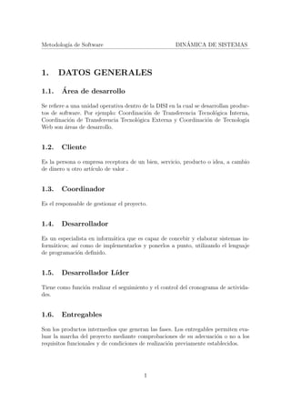 Metodolog´ıa de Software DIN´AMICA DE SISTEMAS
1. DATOS GENERALES
1.1. ´Area de desarrollo
Se reﬁere a una unidad operativa dentro de la DISI en la cual se desarrollan produc-
tos de software. Por ejemplo: Coordinaci´on de Transferencia Tecnol´ogica Interna,
Coordinaci´on de Transferencia Tecnol´ogica Externa y Coordinaci´on de Tecnolog´ıa
Web son ´areas de desarrollo.
1.2. Cliente
Es la persona o empresa receptora de un bien, servicio, producto o idea, a cambio
de dinero u otro art´ıculo de valor .
1.3. Coordinador
Es el responsable de gestionar el proyecto.
1.4. Desarrollador
Es un especialista en inform´atica que es capaz de concebir y elaborar sistemas in-
form´aticos; as´ı como de implementarlos y ponerlos a punto, utilizando el lenguaje
de programaci´on deﬁnido.
1.5. Desarrollador L´ıder
Tiene como funci´on realizar el seguimiento y el control del cronograma de activida-
des.
1.6. Entregables
Son los productos intermedios que generan las fases. Los entregables permiten eva-
luar la marcha del proyecto mediante comprobaciones de su adecuaci´on o no a los
requisitos funcionales y de condiciones de realizaci´on previamente establecidos.
1
 