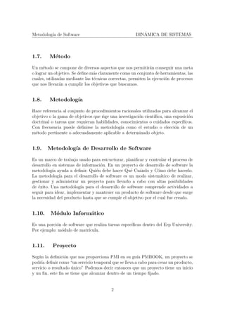 Metodolog´ıa de Software DIN´AMICA DE SISTEMAS
1.7. M´etodo
Un m´etodo se compone de diversos aspectos que nos permitir´an conseguir una meta
o lograr un objetivo. Se deﬁne m´as claramente como un conjunto de herramientas, las
cuales, utilizadas mediante las t´ecnicas correctas, permiten la ejecuci´on de procesos
que nos llevar´an a cumplir los objetivos que buscamos.
1.8. Metodolog´ıa
Hace referencia al conjunto de procedimientos racionales utilizados para alcanzar el
objetivo o la gama de objetivos que rige una investigaci´on cient´ıﬁca, una exposici´on
doctrinal o tareas que requieran habilidades, conocimientos o cuidados espec´ıﬁcos.
Con frecuencia puede deﬁnirse la metodolog´ıa como el estudio o elecci´on de un
m´etodo pertinente o adecuadamente aplicable a determinado objeto.
1.9. Metodolog´ıa de Desarrollo de Software
Es un marco de trabajo usado para estructurar, planiﬁcar y controlar el proceso de
desarrollo en sistemas de informaci´on. En un proyecto de desarrollo de software la
metodolog´ıa ayuda a deﬁnir: Qui´en debe hacer Qu´e Cu´ando y C´omo debe hacerlo.
La metodolog´ıa para el desarrollo de software es un modo sistem´atico de realizar,
gestionar y administrar un proyecto para llevarlo a cabo con altas posibilidades
de ´exito. Una metodolog´ıa para el desarrollo de software comprende actividades a
seguir para idear, implementar y mantener un producto de software desde que surge
la necesidad del producto hasta que se cumple el objetivo por el cual fue creado.
1.10. M´odulo Inform´atico
Es una porci´on de software que realiza tareas espec´ıﬁcas dentro del Erp University.
Por ejemplo: m´odulo de matr´ıcula.
1.11. Proyecto
Seg´un la deﬁnici´on que nos proporciona PMI en su gu´ıa PMBOOK, un proyecto se
podr´ıa deﬁnir como “un servicio temporal que se lleva a cabo para crear un producto,
servicio o resultado ´unico” Podemos decir entonces que un proyecto tiene un inicio
y un ﬁn, este ﬁn se tiene que alcanzar dentro de un tiempo ﬁjado.
2
 