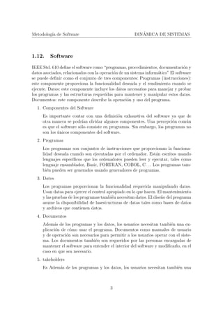 Metodolog´ıa de Software DIN´AMICA DE SISTEMAS
1.12. Software
IEEE Std. 610 deﬁne el software como “programas, procedimientos, documentaci´on y
datos asociados, relacionados con la operaci´on de un sistema inform´atico” El software
se puede deﬁnir como el conjunto de tres componentes: Programas (instrucciones):
este componente proporciona la funcionalidad deseada y el rendimiento cuando se
ejecute. Datos: este componente incluye los datos necesarios para manejar y probar
los programas y las estructuras requeridas para mantener y manipular estos datos.
Documentos: este componente describe la operaci´on y uso del programa.
1. Componentes del Software
Es importante contar con una deﬁnici´on exhaustiva del software ya que de
otra manera se podr´ıan olvidar algunos componentes. Una percepci´on com´un
es que el software s´olo consiste en programas. Sin embargo, los programas no
son los ´unicos componentes del software.
2. Programas
Los programas son conjuntos de instrucciones que proporcionan la funciona-
lidad deseada cuando son ejecutadas por el ordenador. Est´an escritos usando
lenguajes espec´ıﬁcos que los ordenadores pueden leer y ejecutar, tales como
lenguaje ensamblador, Basic, FORTRAN, COBOL, C. . . Los programas tam-
bi´en pueden ser generados usando generadores de programas.
3. Datos
Los programas proporcionan la funcionalidad requerida manipulando datos.
Usan datos para ejercer el control apropiado en lo que hacen. El mantenimiento
y las pruebas de los programas tambi´en necesitan datos. El dise˜no del programa
asume la disponibilidad de lasestructuras de datos tales como bases de datos
y archivos que contienen datos.
4. Documentos
Adem´as de los programas y los datos, los usuarios necesitan tambi´en una ex-
plicaci´on de c´omo usar el programa. Documentos como manuales de usuario
y de operaci´on son necesarios para permitir a los usuarios operar con el siste-
ma. Los documentos tambi´en son requeridos por las personas encargadas de
mantener el software para entender el interior del software y modiﬁcarlo, en el
caso en que sea necesario.
5. takeholders
Es Adem´as de los programas y los datos, los usuarios necesitan tambi´en una
3
 