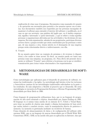 Metodolog´ıa de Software DIN´AMICA DE SISTEMAS
explicaci´on de c´omo usar el programa. Documentos como manuales de usuario
y de operaci´on son necesarios para permitir a los usuarios operar con el siste-
ma. Los documentos tambi´en son requeridos por las personas encargadas de
mantener el software para entender el interior del software y modiﬁcarlo, en el
caso en que sea necesario. una palabra del ingl´es que, en el ´ambito empresa-
rial, signiﬁca ‘interesado’ o ‘parte interesada’, y que se reﬁere a todas aquellas
personas u organizaciones afectadas por las actividades y las decisiones de una
empresa. En toda organizaci´on, adem´as de sus propietarios, participan diversos
actores claves y grupos sociales que est´an constituidos por las personas o entes
que, de una manera y otra, tienen inter´es en el desempe˜no de una empresa
porque est´an relacionadas directa o indirectamente, con ella.
6. Usuario
Es un usuario quien tiene un conjunto de permisos y de recursos (o disposi-
tivos) a los cuales se tiene acceso. Es decir, un usuario puede ser tanto una
persona como una m´aquina, un programa, etc. Para efecto del presente docu-
mento se utilizar´a “Usuario” para referirse a la persona con la que se establece
comunicaci´on para tratar temas relacionados a los requerimientos.
2. METODOLOGIAS DE DESARROLLO DE SOFT-
WARE
Como metodolog´ıas que aplicamos para el desarrollo de proyectos de software, te-
nemos las tradicionales y las ´agiles. La metodolog´ıa ´agil intenta evitar los tortuosos
y burocr´aticos caminos de las metodolog´ıas tradicionales enfoc´andose en la gente y
los resultados. Es m´as adaptativo y ﬂexible al proyecto que se desarrolla. De estas
metodolog´ıas se encuentra la Programaci´on Extrema o eXtreme Programming (XP),
desarrollada por Kent Beck en 1990.
Como lenguaje de programaci´on utilizaremos Java, que es un lenguaje de progra-
maci´on de alto nivel orientado a objetos, desarrollado por James Gosling en 1995.
El lenguaje en s´ı mismo toma mucha de su sintaxis de C, Cobol y Visual Basic,
pero tiene un modelo de objetos m´as simple y elimina herramientas de bajo nivel,
que suelen inducir a muchos errores, como la manipulaci´on directa de punteros o
memoria. La memoria es gestionada mediante un recolector de basura.
Como elemento de almacenamiento de datos y de conﬁguraci´on del software utili-
zaremos XML, que es un lenguaje de marcas desarrollado por el World Wide Web
Consortium (W3C). XML no ha nacido s´olo para su aplicaci´on en Internet, sino que
4
 