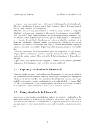 Metodolog´ıa de Software DIN´AMICA DE SISTEMAS
se propone como un est´andar para el intercambio de informaci´on estructurada entre
diferentes plataformas. Se puede usar en bases de datos, editores de texto, hojas de
c´alculo y casi cualquier cosa imaginable.
XML tiene un papel muy importante en la actualidad ya que permite la compatibi-
lidad entre sistemas para compartir la informaci´on de una manera segura, ﬁable y
f´acil. (VariableX, 2009) Es necesario saber, en que se aplicaran estos conceptos. Para
eso debemos deﬁnir un t´ermino que se usar´a, que es el de Inteligencia. La Inteligencia
es el conjunto de actividades basadas en un ciclo de producci´on consistente en la
obtenci´on, recolecci´on, b´usqueda, acopio, procesamiento y difusi´on de informaci´on
destinada a un usuario o consumidor ﬁnal, para la toma de decisiones en materia de
seguridad nacional, con el objeto de prevenir sobre amenazas, riesgos y oportunida-
des.
Una de las aplicaciones de la Inteligencia se reﬂeja en la seguridad del pa´ıs, frente a
riesgos internos (econ´omicos, pol´ıticos, militares, sicosociales, etc.) y externos (por
parte de los pa´ıses vecinos). Otra aplicaci´on de la inteligencia es el desarrollo tec-
nol´ogico.
El pa´ıs cuenta con organismos que aseguran la defensa de una manera preventiva
(organismos de inteligencia) como operativa (fuerzas militares).
2.1. Captura y recolecci´on de informaci´on
En esta etapa los agentes y colaboradores que forman parte del sistema de inteligen-
cia, proporcionan informaci´on de eventos y actividades a los ´organos de inteligencia,
vali´endose de diversos medios para comunicar la informaci´on captada. Esta etapa
ser´a objeto de nuestro estudio, y aplicaci´on de la metodolog´ıa ´agil y el uso de JAVA
y XML. Actualmente esta etapa no contempla un sistema de informaci´on, se apoyan
en el empleo de correos electr´onicos, discos, usb’s, escaneos, copias, etc.
2.2. Categorizaci´on de la Informaci´on
una vez que la informaci´on es enviada por parte de los agentes y colaboradores, los
´organos de inteligencia se encargan de registrarla nuevamente, pero dentro de una
base de datos estructurada. Posteriormente se categoriza dependiendo del factor al
que pertenezca la informaci´on (pol´ıtico, sicosocial, econ´omico, amenazas internas,
etc.).
5
 