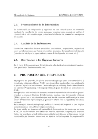 Metodolog´ıa de Software DIN´AMICA DE SISTEMAS
2.3. Procesamiento de la informaci´on
La informaci´on ya categorizada y registrada en una base de datos, es procesada
mediante la vinculaci´on de temas, personas, organizaciones, adem´as de validar el
contenido de la informaci´on origen y distribuir la informaci´on procesada a los ´organos
de an´alisis.
2.4. An´alisis de la Informaci´on
consiste en determinar futuros escenarios, conclusiones, proyecciones, sugerencias
sobre las informaciones que fueron procesadas, generando documentos de inteligencia
(estudios de inteligencia, apreciaciones, notas de inteligencia, informes, etc.).
2.5. Distribuci´on a los ´Organos decisores
Es el env´ıo de los documentos de inteligencia a las instituciones decisoras (ministe-
rios, presidente, fuerzas armadas, etc.)
3. PROP´OSITO DEL PROYECTO
El prop´osito del proyecto, es aplicar una metodolog´ıa ´agil junto con herramientas y
tecnolog´ıas est´andares (Java y XML) para desarrollar una interface que satisfaga la
etapa de Captura de Informaci´on. La metodolog´ıa de an´alisis y dise˜no estar´a basada
en eXtreme Programming y el lenguaje utilizado para describir las aplicaciones es
UML.
Este proyecto est´a enfocado en analizar, dise˜nar e implementar una interface que sis-
tematice la etapa de Captura de Informaci´on, mediante una herramienta est´andar
(JAVA) que recoja la informaci´on origen, que son los eventos e incidentes que aconte-
cen en determinada regi´on del pa´ıs, y que son de inter´es para la seguridad y desarrollo
nacional.
Se ha escogido una metodolog´ıa ´agil, debido al tama˜no del proyecto, el cual implica
pocas iteraciones para obtener el producto ﬁnal.
De igual modo, se almacena el contenido de los eventos e incidentes en archivos
XML, los cuales brindan una estructura ﬂexible, ordenada y segura para nuestros
datos. La tecnolog´ıa actual utiliza como est´andar este tipo de archivos para enviar
informaci´on por internet, existe todo un soporte en los lenguajes de programaci´on
6
 