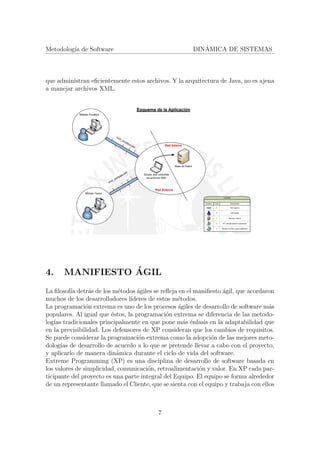 Metodolog´ıa de Software DIN´AMICA DE SISTEMAS
que administran eﬁcientemente estos archivos. Y la arquitectura de Java, no es ajena
a manejar archivos XML.
4. MANIFIESTO ´AGIL
La ﬁlosof´ıa detr´as de los m´etodos ´agiles se reﬂeja en el maniﬁesto ´agil, que acordaron
muchos de los desarrolladores l´ıderes de estos m´etodos.
La programaci´on extrema es uno de los procesos ´agiles de desarrollo de software m´as
populares. Al igual que ´estos, la programaci´on extrema se diferencia de las metodo-
log´ıas tradicionales principalmente en que pone m´as ´enfasis en la adaptabilidad que
en la previsibilidad. Los defensores de XP consideran que los cambios de requisitos.
Se puede considerar la programaci´on extrema como la adopci´on de las mejores meto-
dolog´ıas de desarrollo de acuerdo a lo que se pretende llevar a cabo con el proyecto,
y aplicarlo de manera din´amica durante el ciclo de vida del software.
Extreme Programming (XP) es una disciplina de desarrollo de software basada en
los valores de simplicidad, comunicaci´on, retroalimentaci´on y valor. En XP cada par-
ticipante del proyecto es una parte integral del Equipo. El equipo se forma alrededor
de un representante llamado el Cliente, que se sienta con el equipo y trabaja con ellos
7
 