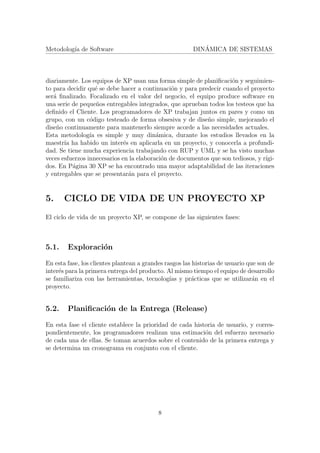 Metodolog´ıa de Software DIN´AMICA DE SISTEMAS
diariamente. Los equipos de XP usan una forma simple de planiﬁcaci´on y seguimien-
to para decidir qu´e se debe hacer a continuaci´on y para predecir cuando el proyecto
ser´a ﬁnalizado. Focalizado en el valor del negocio, el equipo produce software en
una serie de peque˜nos entregables integrados, que aprueban todos los testeos que ha
deﬁnido el Cliente. Los programadores de XP trabajan juntos en pares y como un
grupo, con un c´odigo testeado de forma obsesiva y de dise˜no simple, mejorando el
dise˜no continuamente para mantenerlo siempre acorde a las necesidades actuales.
Esta metodolog´ıa es simple y muy din´amica, durante los estudios llevados en la
maestr´ıa ha habido un inter´es en aplicarla en un proyecto, y conocerla a profundi-
dad. Se tiene mucha experiencia trabajando con RUP y UML y se ha visto muchas
veces esfuerzos innecesarios en la elaboraci´on de documentos que son tediosos, y r´ıgi-
dos. En P´agina 30 XP se ha encontrado una mayor adaptabilidad de las iteraciones
y entregables que se presentar´an para el proyecto.
5. CICLO DE VIDA DE UN PROYECTO XP
El ciclo de vida de un proyecto XP, se compone de las siguientes fases:
5.1. Exploraci´on
En esta fase, los clientes plantean a grandes rasgos las historias de usuario que son de
inter´es para la primera entrega del producto. Al mismo tiempo el equipo de desarrollo
se familiariza con las herramientas, tecnolog´ıas y pr´acticas que se utilizar´an en el
proyecto.
5.2. Planiﬁcaci´on de la Entrega (Release)
En esta fase el cliente establece la prioridad de cada historia de usuario, y corres-
pondientemente, los programadores realizan una estimaci´on del esfuerzo necesario
de cada una de ellas. Se toman acuerdos sobre el contenido de la primera entrega y
se determina un cronograma en conjunto con el cliente.
8
 