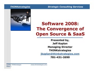THINKstrategies                                 Strategic Consulting Services




                                  Software 2008:
                                The Convergence of
                                Open Source  SaaS
                                               Presented by,
                                                Jeff Kaplan
                                             Managing Director
                                              THINKstrategies
                                        jkaplan@thinkstrategies.com
                                               781-431-2690

©2008, THINKstrategies   [www.thinkstrategies.com]
Slide 1
 