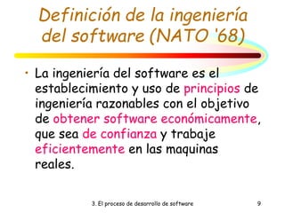 3. El proceso de desarrollo de software 9
Definición de la ingeniería
del software (NATO ‘68)
• La ingeniería del software es el
establecimiento y uso de principios de
ingeniería razonables con el objetivo
de obtener software económicamente,
que sea de confianza y trabaje
eficientemente en las maquinas
reales.
 