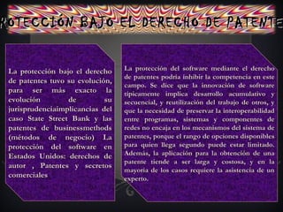 ROTECCIÓN BAJO EL DERECHO DE PATENTEROTECCIÓN BAJO EL DERECHO DE PATENTE
La protección del software mediante el derechoLa protección del software mediante el derecho
de patentes podría inhibir la competencia en estede patentes podría inhibir la competencia en este
campo. Se dice que la innovación de softwarecampo. Se dice que la innovación de software
típicamente implica desarrollo acumulativo ytípicamente implica desarrollo acumulativo y
secuencial, y reutilización del trabajo de otros, ysecuencial, y reutilización del trabajo de otros, y
que la necesidad de preservar la interoperabilidadque la necesidad de preservar la interoperabilidad
entre programas, sistemas y componentes deentre programas, sistemas y componentes de
redes no encaja en los mecanismos del sistema deredes no encaja en los mecanismos del sistema de
patentes, porque el rango de opciones disponiblespatentes, porque el rango de opciones disponibles
para quien llega segundo puede estar limitado.para quien llega segundo puede estar limitado.
Además, la aplicación para la obtención de unaAdemás, la aplicación para la obtención de una
patente tiende a ser larga y costosa, y en lapatente tiende a ser larga y costosa, y en la
mayoría de los casos requiere la asistencia de unmayoría de los casos requiere la asistencia de un
experto.experto.
La protección bajo el derechoLa protección bajo el derecho
de patentes tuvo su evolución,de patentes tuvo su evolución,
para ser más exacto lapara ser más exacto la
evolución de suevolución de su
jurisprudenciaimplicancias deljurisprudenciaimplicancias del
caso State Street Bank y lascaso State Street Bank y las
patentes de businessmethodspatentes de businessmethods
(métodos de negocio) La(métodos de negocio) La
protección del software enprotección del software en
Estados Unidos: derechos deEstados Unidos: derechos de
autor , Patentes y secretosautor , Patentes y secretos
comercialescomerciales
 