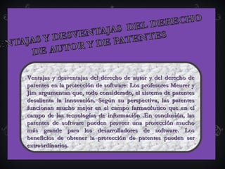   
Ventajas y desventajas del derecho de autor y del derecho deVentajas y desventajas del derecho de autor y del derecho de
patentes en la protección de software: Los profesores Meurer ypatentes en la protección de software: Los profesores Meurer y
Jim argumentan que, todo considerado, el sistema de patentesJim argumentan que, todo considerado, el sistema de patentes
desalienta la innovación. Según su perspectiva, las patentesdesalienta la innovación. Según su perspectiva, las patentes
funcionan mucho mejor en el campo farmacéutico que en elfuncionan mucho mejor en el campo farmacéutico que en el
campo de las tecnologías de información .En conclusión, lascampo de las tecnologías de información .En conclusión, las
patentes de software pueden proveer una protección muchopatentes de software pueden proveer una protección mucho
más grande para los desarrolladores de software. Losmás grande para los desarrolladores de software. Los
beneficios de obtener la protección de patentes pueden serbeneficios de obtener la protección de patentes pueden ser
extraordinarios.extraordinarios.
 