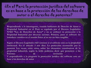 ¿En el Perú la protección jurídica del software
es en base a la protección de los derechos de
autor o el derecho de patentes?
Respondiendo a la interrogante, cuando hablamos de Derecho de Autor oRespondiendo a la interrogante, cuando hablamos de Derecho de Autor o
Propiedad Industrial en el Perú es regulado por el Decreto LegislativoPropiedad Industrial en el Perú es regulado por el Decreto Legislativo
Nº822 “Ley de Derechos de Autor” y no se atribuyó su protección a laNº822 “Ley de Derechos de Autor” y no se atribuyó su protección a la
Propiedad Industrial por diversas razones. Primero, pues el software noPropiedad Industrial por diversas razones. Primero, pues el software no
introduce cambios en el mundo físico al no ser un bien tangible.introduce cambios en el mundo físico al no ser un bien tangible.
Según el Decreto Legislativo 823 veremos si el software está en la propiedadSegún el Decreto Legislativo 823 veremos si el software está en la propiedad
intelectual. En el artículo 3 nos dice: La protección reconocida por laintelectual. En el artículo 3 nos dice: La protección reconocida por la
presente Ley recae, entre otros, sobre los elementos constitutivos de lapresente Ley recae, entre otros, sobre los elementos constitutivos de la
propiedad industrial, según lo leído podemos decir que pertenece a laspropiedad industrial, según lo leído podemos decir que pertenece a las
Patentes de invenciónPatentes de invención
Y respondiendo a la pregunta la protección jurídica del software esta enY respondiendo a la pregunta la protección jurídica del software esta en
base a los derechos de autorbase a los derechos de autor..
.
 