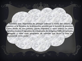 El beneficio más importante de proteger software a través del sistema deEl beneficio más importante de proteger software a través del sistema de
patentes es la fortaleza de la protección provista por el derecho de patentes.patentes es la fortaleza de la protección provista por el derecho de patentes.
Como dueño de una patente, puede impedirse a otros utilizar un ciertoComo dueño de una patente, puede impedirse a otros utilizar un cierto
algoritmo (como el algoritmo de compresión de imágenes GIF) sin permiso,algoritmo (como el algoritmo de compresión de imágenes GIF) sin permiso,
o impedir a otros crear programas de software que lleven a cabo suso impedir a otros crear programas de software que lleven a cabo sus
funciones de cierto modofunciones de cierto modo
 